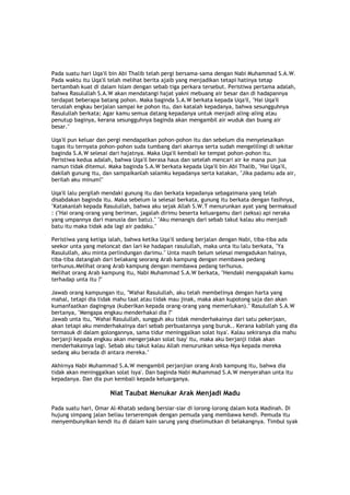 Pada suatu hari Uqa'il bin Abi Thalib telah pergi bersama-sama dengan Nabi Muhammad S.A.W.
Pada waktu itu Uqa'il telah melihat berita ajaib yang menjadikan tetapi hatinya tetap
bertambah kuat di dalam Islam dengan sebab tiga perkara tersebut. Peristiwa pertama adalah,
bahwa Rasulullah S.A.W akan mendatangi hajat yakni mebuang air besar dan di hadapannya
terdapat beberapa batang pohon. Maka baginda S.A.W berkata kepada Uqa'il, "Hai Uqa'il
teruslah engkau berjalan sampai ke pohon itu, dan katalah kepadanya, bahwa sesungguhnya
Rasulullah berkata; Agar kamu semua datang kepadanya untuk menjadi aling-aling atau
penutup baginya, kerana sesungguhnya baginda akan mengambil air wuduk dan buang air
besar."
Uqa'il pun keluar dan pergi mendapatkan pohon-pohon itu dan sebelum dia menyelesaikan
tugas itu ternyata pohon-pohon suda tumbang dari akarnya serta sudah mengelilingi di sekitar
baginda S.A.W selesai dari hajatnya. Maka Uqa'il kembali ke tempat pohon-pohon itu.
Peristiwa kedua adalah, bahwa Uqa'il berasa haus dan setelah mencari air ke mana pun jua
namun tidak ditemui. Maka baginda S.A.W berkata kepada Uqa'il bin Abi Thalib, "Hai Uqa'il,
dakilah gunung itu, dan sampaikanlah salamku kepadanya serta katakan, "Jika padamu ada air,
berilah aku minum!"
Uqa'il lalu pergilah mendaki gunung itu dan berkata kepadanya sebagaimana yang telah
disabdakan baginda itu. Maka sebelum ia selesai berkata, gunung itu berkata dengan fasihnya,
"Katakanlah kepada Rasulullah, bahwa aku sejak Allah S.W.T menurunkan ayat yang bermaksud
: ("Hai orang-orang yang beriman, jagalah dirimu beserta keluargamu dari (seksa) api neraka
yang umpannya dari manusia dan batu)." "Aku menangis dari sebab takut kalau aku menjadi
batu itu maka tidak ada lagi air padaku."
Peristiwa yang ketiga ialah, bahwa ketika Uqa'il sedang berjalan dengan Nabi, tiba-tiba ada
seekor unta yang meloncat dan lari ke hadapan rasulullah, maka unta itu lalu berkata, "Ya
Rasulullah, aku minta perlindungan darimu." Unta masih belum selesai mengadukan halnya,
tiba-tiba datanglah dari belakang seorang Arab kampung dengan membawa pedang
terhunus.Melihat orang Arab kampung dengan membawa pedang terhunus.
Melihat orang Arab kampung itu, Nabi Muhammad S.A.W berkata, "Hendakl mengapakah kamu
terhadap unta itu ?"
Jawab orang kampungan itu, "Wahai Rasulullah, aku telah membelinya dengan harta yang
mahal, tetapi dia tidak mahu taat atau tidak mau jinak, maka akan kupotong saja dan akan
kumanfaatkan dagingnya (kuberikan kepada orang-orang yang memerlukan)." Rasulullah S.A.W
bertanya, "Mengapa engkau menderhakai dia ?"
Jawab unta itu, "Wahai Rasulullah, sungguh aku tidak menderhakainya dari satu pekerjaan,
akan tetapi aku menderhakainya dari sebab perbuatannya yang buruk.. Kerana kabilah yang dia
termasuk di dalam golongannya, sama tidur meninggalkan solat Isya'. Kalau sekiranya dia mahu
berjanji kepada engkau akan mengerjakan solat Isay' itu, maka aku berjanji tidak akan
menderhakainya lagi. Sebab aku takut kalau Allah menurunkan seksa-Nya kepada mereka
sedang aku berada di antara mereka."
Akhirnya Nabi Muhammad S.A.W mengambil perjanjian orang Arab kampung itu, bahwa dia
tidak akan meninggalkan solat Isya'. Dan baginda Nabi Muhammad S.A.W menyerahan unta itu
kepadanya. Dan dia pun kembali kepada keluarganya.
Niat Taubat Menukar Arak Menjadi Madu
Pada suatu hari, Omar Al-Khatab sedang bersiar-siar di lorong-lorong dalam kota Madinah. Di
hujung simpang jalan beliau terserempak dengan pemuda yang membawa kendi. Pemuda itu
menyembunyikan kendi itu di dalam kain sarung yang diselimutkan di belakangnya. Timbul syak
 