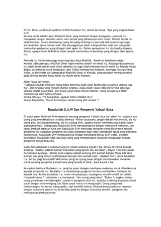 di hati Omar AL-Khatab apabila terlihat keadaan itu, lantas bertanya, "Apa yang engkau bawa
itu?"
Kerana panik sebab takut dimarahi Omar yang terkenal dengan ketegasan, pemuda itu
menjawab dengan terketar-ketar iaitu benda yang dibawanya ialah madu. Walhal benda itu
ialah khamar. Dalam keadaannya yang bercakap bohong itu pemuda tadi sebenarnya ingin
berhenti dari terus minum arak. Dia sesungguhnya telah menyesal dan insaf dan menyesal
melakukan perbuatan yang ditegah oleh agam itu. Dalam penyesalan itu dia berdoa kepada
Tuhan supaya Omar Al-Khatab tidak sampai memeriksa isi kendinya yang ditegah oleh agama
itu.
Pemuda itu masih menunggu sebarang kata-kata Khalifah, "Kendi ini berisikan madu."
Kerana tidak percaya, Khalifah Omar ingin melihat sendiri isi kendi itu. Rupanya doa pemuda
itu telah dimakbulkan oleh Allah seketika itu juga telah menukarkan isi kendi itu kepada madu.
Begitu dia berniat untuk bertaubat, dan Tuhan memberikan hidayah, sehingga niatnya yang
ikhlas, ia terhindar dari pergolakan Khalifah Omar Al-Khatab, yang mungkin membahayakan
pada dirinya sendiri kalau kendi itu masih berisi khamar.
Allah Taala berfirman,
" Seteguk khamar diminum maka tidak diterima Allah amal fardhu dan sunatnya selama tiga
hari. Dan sesiapa yang minum khamar segelas, maka Allah Taala tidak menerima solatnya
selama empat puluh hari. Dan orang yang tetap minum khamar, maka selayaknya Allah
memberinya dari 'Nahrul Khabal'.
Ketika ditanya, "Ya Rasulullah, apakah Nahrul Khabal itu ?"
Jawab Rasulullah, "Darah bercampur nanah orang ahli neraka ! "
Rasulullah S.A.W Dan Pengemis Yahudi Buta
Di sudut pasar Madinah Al-Munawarah seorang pengemis Yahudi buta hari demi hari apabila ada
orang yang mendekatinya ia selalu berkata "Wahai saudaraku jangan dekati Muhammad, dia itu
orang gila, dia itu pembohong, dia itu tukang sihir, apabila kalian mendekatinya kalian akan
dipengaruhinya". Setiap pagi Rasulullah SAW mendatanginya dengan membawa makanan, dan
tanpa berkata sepatah kata pun Rasulullah SAW menyuapi makanan yang dibawanya kepada
pengemis itu walaupun pengemis itu selalu berpesan agar tidak mendekati orang yang bernama
Muhammad. Rasulullah SAW melakukannya hingga menjelang Beliau SAW wafat. Setelah
kewafatan Rasulullah tidak ada lagi orang yang membawakan makanan setiap pagi kepada
pengemis Yahudi buta itu.
Suatu hari Abubakar r.a berkunjung ke rumah anaknya Aisyah r.ha. Beliau bertanya kepada
anaknya, "anakku adakah sunnah kekasihku yang belum aku kerjakan", Aisyah r.ha menjawab
pertanyaan ayahnya, "Wahai ayah engkau adalah seorang ahli sunnah hampir tidak ada satu
sunnah pun yang belum ayah lakukan kecuali satu sunnah saja". "Apakah Itu?", tanya Abubakar
r.a. Setiap pagi Rasulullah SAW selalu pergi ke ujung pasar dengan membawakan makanan
untuk seorang pengemis Yahudi buta yang berada di sana", kata Aisyah r.ha.
Ke esokan harinya Abubakar r.a. pergi ke pasar dengan membawa makanan untuk diberikannya
kepada pengemis itu. Abubakar r.a mendatangi pengemis itu dan memberikan makanan itu
kepada nya. Ketika Abubakar r.a. mulai menyuapinya, si pengemis marah sambil berteriak,
"siapakah kamu ?". Abubakar r.a menjawab, "aku orang yang biasa". "Bukan !, engkau bukan
orang yang biasa mendatangiku", jawab si pengemis buta itu. Apabila ia datang kepadaku tidak
susah tangan ini memegang dan tidak susah mulut ini mengunyah. Orang yang biasa
mendatangiku itu selalu menyuapiku, tapi terlebih dahulu dihaluskannya makanan tersebut
dengan mulutnya setelah itu ia berikan pada ku dengan mulutnya sendiri", pengemis itu
melanjutkan perkataannya.
 