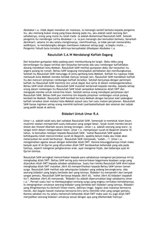 Abubakar r.a. tidak dapat menahan air matanya, ia menangis sambil berkata kepada pengemis
itu, aku memang bukan orang yang biasa datang pada mu, aku adalah salah seorang dari
sahabatnya, orang yang mulia itu telah tiada. Ia adalah Muhammad Rasulullah SAW. Setelah
pengemis itu mendengar cerita Abubakar r.a. ia pun menangis dan kemudian berkata, benarkah
demikian?, selama ini aku selalu menghinanya, memfitnahnya, ia tidak pernah memarahiku
sedikitpun, ia mendatangiku dengan membawa makanan setiap pagi, ia begitu mulia....
Pengemis Yahudi buta tersebut akhirnya bersyahadat dihadapan Abubakar r.a.
Rasulullah S.A.W Mendatangi Kafilah Dagang
Dari kejauhan gumpalan debu padang pasir membumbung ke langit. Debu-debu yang
berterbangan itu dapat terlihat dari kejauhan bertanda ada satu rombongan kafilahÏakan
datang mendekati kota Mekkah. Rasulullah SAW melihat gumpalan debu dari kejauhan itu
segera pulang ke rumah. Beliau SAW langsung menyiapkan perbekalan dan membungkusnya.
Setelah itu Rasulullah SAW menunggu di pintu gerbang kota Mekkah. Kafilah itu rupanya tidak
memasuki kota Mekkah mereka hendak menuju tempat lain. Rasulullah SAW mendekati kafilah
itu dan mencari pimpinan rombongan kafilah tersebut. Setelah berjumpa dengan pemimpin
kafilah itu Rasulullah SAW meminta izin untuk dapat ikut serta di dalam rombongantersebut.
Beliau SAW telah diizinkan. Rasulullah SAW mulailah berda'wah kepada mereka, kepada setiap
orang dalam rombongan itu Rasulullah SAW telah sampaikan kebesaran Allah SWT dan
mengajak mereka untuk menerima Islam. Setelah semua orang mendapat penjelasan dari
Rasulullah SAW, Beliau SAW pun meminta izin kepada pimpinan rombongan untuk pulang
kembali ke Mekkah. Rasulullah SAW kembali ke kota Mekkah dengan berjalan kaki sedangkan
kafilah tersebut telah melalui kota Mekkah sejauh satu hari satu malam perjalanan. Rasulullah
SAW hanya inginkan setiap orang memiliki kalimah Laalilaahaillallaah dan selamat dari adzab
yang pedih kelak di akhirat.
Bidadari Untuk Umar R.A
Umar r.a. adalah salah satu dari sahabat Rasulullah SAW. Semenjak ia memeluk islam kaum
muslimin seakan memperoleh suatu kekuatan yang sangat besar. Sejak itulah mereka berani
sholat dan thowaf dika'bah secara terang-terangan. Umar r.a. adalah seorang yang waro', ia
sangat teliti dalam mengamalkan Islam. Umar r.a. mempelajari surah Al-Baqoroh selama 10
tahun, ia kemudian melapor kepada Rasulullah SAW, "wahai Rasulullah SAW apakah
kehidupanku telah mencerminkan surah Al-Baqoroh, apabila belum maka aku tidak akan
melanjutkan ke surah berikutnya". Rasulullah SAW menjawab, "sudah..."!. Umar r.a.
mengamalkan agama sesuai dengan kehendak Allah SWT. Karena kesungguhannya inilah maka
banyak ayat di Al-Qur'an yang diturunkan Allah SWT berdasarkan kehendak yang ada pada
hatinya, seperti mengenai pengharaman arak, ayat mengenai hijab, dan beberapa ayat Al-
Qur'an lainnya.
Rasulullah SAW seringkali menceritakan kepada para sahabatnya mengenai perjalannya mi'raj
menghadap Allah SWT. Beliau SAW sering pula menceritakan bagaimana keadaan surga yang
dijanjikan Allah SWT kepada sahabat-sahabatnya. Suatu hari ketika Rasulullah SAW dimi'rajkan
menghadap Allah SWT malaikat Jibril AS memperlihatkan kepada Beliau SAW taman-taman
surga. Rasulullah SAW melihat ada sekumpulan bidadari yang sedang bercengkrama. Ada
seorang bidadari yang begitu berbeda dari yang lainnya. Bidadari itu menyendiri dan tampak
sangat pemalu. Rasulullah SAW bertanya kepada Jibril AS, "wahai Jibril AS bidadari siapakah
itu"?. Malaikat Jibril AS menjawab, "Bidadari itu adalah diperuntukkan bagi sahabatmu Umar
r.a.". Pernah suatu hari ia membayangkan tentang surga yang engkau ceritakan keindahannya.
Ia menginginkan untuknya seorang bidadari yang berbeda dari bidadari yang lainnya. Bidadari
yang diinginkannya itu berkulit hitam manis, dahinya tinggi, bagian atas matanya berwarna
merah, dan bagian bawah matanya berwarna biru serta memiliki sifat yang sangat pemalu.
Karena sahabat-mu itu selalu memenuhi kehendak Allah SWT maka saat itu juga Allah SWT
menjadikan seorang bidadari untuknya sesuai dengan apa yang dikehendaki hatinya".
 
