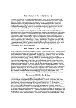 Nabi Sulaiman AS Dan Seekor Semut (1)
Kerajaan Nabi Sulaiman AS dikala itu sedang mengalami musim kering yang begitu panjang.
Lama sudah hujan tidak turun membasahi bumi. Kekeringan melanda di mana-mana. Baginda
Sulaiman AS mulai didatangi oleh ummatnya untuk dimintai pertolongan dan memintanya
memohon kepada Allah SWT agar menurunkan hujan untuk membasahi kebun-kebun dan
sungai-sungai mereka. Baginda Sulaiman AS kemudian memerintahkan satu rombongan besar
pengikutnya yang terdiri dari bangsa jin dan manusia berkumpul di lapangan untuk berdo'a
memohon kepada Allah SWT agar musim kering segera berakhir dan hujan segera turun.
Sesampainya mereka di lapangan Baginda Sulaiman AS melihat seekor semut kecil berada di
atas sebuah batu. Semut itu berbaring kepanasan dan kehausan. Baginda Sulaiman AS kemudian
mendengar sang semut mulai berdo'a memohon kepada Allah SWT penunai segala hajat seluruh
makhluk-Nya. "Ya Allah pemilik segala khazanah, aku berhajat sepenuhnya kepada-Mu, Aku
berhajat akan air-Mu, tanpa air-Mu ya Allah aku akan kehausan dan kami semua kekeringan. Ya
Allah aku berhajat sepenuhnya pada-Mu akan air-Mu, kabulkanlah permohonanku", do'a sang
semut kepada Allah SWT. Mendengar do'a si semut maka Baginda Sulaiman AS kemudian segera
memerintahkan rombongannya untuk kembali pulang ke kerajaan sambil berkata pada mereka,
"kita segera pulang, sebentar lagi Allah SWT akan menurunkan hujan-Nya kepada kalian. Allah
SWT telah mengabulkan permohonan seekor semut". Kemudian Baginda Sulaiman dan
rombongannya pulang kembali ke kerajaan.
Nabi Sulaiman AS Dan Seekor Semut (2)
Suatu hari Baginda Sulaiman AS sedang berjalan-jalan. Ia melihat seekor semut sedang berjalan
sambil mengangkat sebutir buah kurma. Baginda Sulaiman AS terus mengamatinya, kemudian
beliau memanggil si semut dan menanyainya, Hai semut kecil untuk apa kurma yang kau bawa
itu?. Si semut menjawab, Ini adalah kurma yang Allah SWT berikan kepada ku sebagai
makananku selama satu tahun. Baginda Sulaiman AS kemudian mengambil sebuah botol lalu ia
berkata kepada si semut, Wahai semut kemarilah engkau, masuklah ke dalam botol ini aku
telah membagi dua kurma ini dan akan aku berikan separuhnya padamu sebagai makananmu
selama satu tahun. Tahun depan aku akan datang lagi untuk melihat keadaanmu. Si semut taat
pada perintah Nabi Sulaiman AS. Setahun telah berlalu. Baginda Sulaiman AS datang melihat
keadaan si semut. Ia melihat kurma yang diberikan kepada si semut itu tidak banyak berkurang.
Baginda Sulaiman AS bertanya kepada si semut, hai semut mengapa engkau tidak menghabiskan
kurmamu Wahai Nabiullah, aku selama ini hanya menghisap airnya dan aku banyak berpuasa.
Selama ini Allah SWT yang memberikan kepadaku sebutir kurma setiap tahunnya, akan tetapi
kali ini engkau memberiku separuh buah kurma. Aku takut tahun depan engkau tidak
memberiku kurma lagi karena engkau bukan Allah Pemberi Rizki (Ar-Rozak), jawab si semut.
Permohonan Si Miskin Dan Si Kaya
Nabi Musa AS memiliki ummat yang jumlahnya sangat banyak dan umur mereka panjang-
panjang. Mereka ada yang kaya danjuga ada yang miskin. Suatu hari ada seorang yang miskin
datang menghadap Nabi Musa AS. Ia begitu miskinnya pakaiannya compang-camping dan sangat
lusuh berdebu. Si miskin itu kemudian berkata kepada Baginda Musa AS, "Ya Nabiullah,
Kalamullah, tolong sampaikan kepada Allah SWT permohonanku ini agar Allah SWT menjadikan
aku orang yang kaya. Nabi Musa AS tersenyum dan berkata kepada orang itu, "saudaraku,
banyak-banyaklah kamu bersyukur kepada Allah SWT. Si miskin itu agak terkejut dan kesal, lalu
ia berkata, Bagaimana aku mau banyak bersyukur, aku makan pun jarang, dan pakaian yang aku
gunakan pun hanya satu lembar ini saja"!. Akhirnya si miskin itu pulang tanpa mendapatkan apa
yang diinginkannya. Beberapa waktu kemudian seorang kaya datang menghadap Nabi Musa AS.
Orang tersebut bersih badannya juga rapi pakaiannya. Ia berkata kepada Nabi Musa AS, "Wahai
 