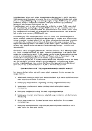 Dikisahkan dalam sebuah hadis bahwa sesungguhnya neraka Jahannam itu adalah hiam gelap,
tidak ada cahaya dan tidak pula ia menyala. Dan ianya memiliki 7 buah pintu dan pada setiap
pintu itu terdapat 70,000 gunung, pada setiap gunung itu terdapat 70,000 lereng dari api dan
pada setiap lereng itu terdapat 70,000 belahan tanah yang terdiri dari api, pada setiap
belahannya pula terdapat 70,000 lembah dari api.
Dikisahkan dalam hadis tersebut bahwa pada setiap lembah itu terdapat 70,000 gudang dari
api, dan pada setiap gudang itu pula terdapat 70,000 kamar dari api, pada setiap kamar itu
pula terdapat 70,000 ular dan 70,000 kala, dan dikisahkan dalam hadis tersebut bahwa setiap
kala itu mempunyai 70,000 ekor dan setiap ekor pula memiliki 70,000 ruas. Pada setiap ruas
kala tersebut ianya mempunyai 70,000 qullah bisa.
Dalam hadis yang sama menerangkan bahwa pada hari kiamat nanti akan dibuka penutup
neraka Jahannam, maka sebaik saja pintu neraka Jahannam itu terbuka, akan keluarlah asap
datang mengepung mereka di sebelah kiri, lalu datang pula sebuah kumpulan asap mengepung
mereka disebelah hadapan muka mereka, serta datang kumpulan asap mengepung di atas
kepala dan di belakang mereka. Dan mereka (Jin dan Mausia) apabila terpandang akan asap
tersebut maka bergetarlah dan mereka berlutut dan memanggil-manggil, "Ya Tuhan kami,
selamatkanlah."
Diriwayatkan bahwa sesungguhnya Rasulullah S.A.W telah bersabda : "Akan didatangkan pada
hari kiamat itu neraka Jahannam, dan neraka Jahannam itu mempunyai 70,000 kendali, dan
pada setiap kendali itu ditarik oleh 70,000 malaikat, dan berkenaan dengan malaikat penjaga
neraka itu besarnya ada diterangkan oleh Allah S.W.T dalam surah At-Tahrim ayat 6 yang
bermaksud : "Sedang penjaganya malaikat-malaikat yang kasar lagi keras."
Setiap malaikat apa yang ada di antara pundaknya adalah jarak perjalanan setahun, dan setiap
satu dari mereka itu mempunyai kekuatan yang mana kalau dia memukul gunung dengan
pemukul yang ada padanya, maka nescaya akan hancur lebur gunung tersebut. Dan dengan
sekali pukulan saja ia akan membenamkan 70,000 ke dalam neraka Jahannam.
Tujuh Macam Pahala Yang Dapat Dinikmatinya Selepas Matinya
Dari Anas r.a. berkata bahwa ada tujuh macam pahala yang dapat diterima seseorang itu
selepas matinya.
1. Sesiapa yang mendirikan masjid maka ia tetap pahalanya selagi masjid itu digunakan oleh
orang untuk beramal ibadat di dalamnya.
2. Sesiapa yang mengalirkan air sungai selagi ada orang yang minum daripadanya.
3. Sesiapa yang menulis mushaf ia akan mendapat pahala selagi ada orang yang
membacanya.
4. Orang yang menggali perigi selagi ada orang yang menggunakannya.
5. Sesiapa yang menanam tanam-tanaman selagi ada yang memakannya baik dari manusia
atau burung.
6. Mereka yang mengajarkan ilmu yang berguna selama ia diamalkan oleh orang yang
mempelajarinya.
7. Orang yang meninggalkan anak yang soleh yang mana ianya selalu mendoakan kedua
orang tuanya dan beristighfar baginya
 