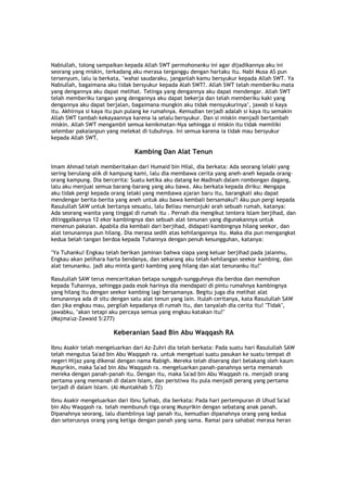 Nabiullah, tolong sampaikan kepada Allah SWT permohonanku ini agar dijadikannya aku ini
seorang yang miskin, terkadang aku merasa terganggu dengan hartaku itu. Nabi Musa AS pun
tersenyum, lalu ia berkata, "wahai saudaraku, janganlah kamu bersyukur kepada Allah SWT. Ya
Nabiullah, bagaimana aku tidak bersyukur kepada Alah SWT?. Allah SWT telah memberiku mata
yang dengannya aku dapat melihat. Telinga yang dengannya aku dapat mendengar. Allah SWT
telah memberiku tangan yang dengannya aku dapat bekerja dan telah memberiku kaki yang
dengannya aku dapat berjalan, bagaimana mungkin aku tidak mensyukurinya", jawab si kaya
itu. Akhirnya si kaya itu pun pulang ke rumahnya. Kemudian terjadi adalah si kaya itu semakin
Allah SWT tambah kekayaannya karena ia selalu bersyukur. Dan si miskin menjadi bertambah
miskin. Allah SWT mengambil semua kenikmatan-Nya sehingga si miskin itu tidak memiliki
selembar pakaianpun yang melekat di tubuhnya. Ini semua karena ia tidak mau bersyukur
kepada Allah SWT.
Kambing Dan Alat Tenun
Imam Ahmad telah memberitakan dari Humaid bin Hilal, dia berkata: Ada seorang lelaki yang
sering berulang-alik di kampung kami, lalu dia membawa cerita yang aneh-aneh kepada orang-
orang kampung. Dia bercerita: Suatu ketika aku datang ke Madinah dalam rombongan dagang,
lalu aku menjual semua barang-barang yang aku bawa. Aku berkata kepada diriku: Mengapa
aku tidak pergi kepada orang lelaki yang membawa ajaran baru itu, barangkali aku dapat
mendengar berita-berita yang aneh untuk aku bawa kembali bersamaku?! Aku pun pergi kepada
Rasulullah SAW untuk bertanya sesuatu, lalu Beliau menunjuki arah sebuah rumah, katanya:
Ada seorang wanita yang tinggal di rumah itu . Pernah dia mengikut tentera Islam berjihad, dan
ditinggalkannya 12 ekor kambingnya dan sebuah alat tenunan yang digunakannya untuk
menenun pakaian. Apabila dia kembali dari berjihad, didapati kambingnya hilang seekor, dan
alat tenunannya pun hilang. Dia merasa sedih atas kehilangannya itu. Maka dia pun mengangkat
kedua belah tangan berdoa kepada Tuhannya dengan penuh kesungguhan, katanya:
"Ya Tuhanku! Engkau telah berikan jaminan bahwa siapa yang keluar berjihad pada jalanmu,
Engkau akan pelihara harta bendanya, dan sekarang aku telah kehilangan seekor kambing, dan
alat tenunanku. jadi aku minta ganti kambing yang hilang dan alat tenunanku itu!"
Rasulullah SAW terus menceritakan betapa sungguh-sungguhnya dia berdoa dan memohon
kepada Tuhannya, sehingga pada esok harinya dia mendapati di pintu rumahnya kambingnya
yang hilang itu dengan seekor kambing lagi bersamanya. Begitu juga dia melihat alat
tenunannya ada di situ dengan satu alat tenun yang lain. Itulah ceritanya, kata Rasulullah SAW
dan jika engkau mau, pergilah kepadanya di rumah itu, dan tanyalah dia cerita itu! "Tidak",
jawabku, "akan tetapi aku percaya semua yang engkau katakan itu!"
(Majma'uz-Zawaid 5:277)
Keberanian Saad Bin Abu Waqqash RA
Ibnu Asakir telah mengeluarkan dari Az-Zuhri dia telah berkata: Pada suatu hari Rasulullah SAW
telah mengutus Sa'ad bin Abu Waqqash ra. untuk mengetuai suatu pasukan ke suatu tempat di
negeri Hijaz yang dikenal dengan nama Rabigh. Mereka telah diserang dari belakang oleh kaum
Musyrikin, maka Sa'ad bin Abu Waqqash ra. mengeluarkan panah-panahnya serta memanah
mereka dengan panah-panah itu. Dengan itu, maka Sa'ad bin Abu Waqqash ra. menjadi orang
pertama yang memanah di dalam Islam, dan peristiwa itu pula menjadi perang yang pertama
terjadi di dalam Islam. (Al-Muntakhab 5:72)
Ibnu Asakir mengeluarkan dari Ibnu Syihab, dia berkata: Pada hari pertempuran di Uhud Sa'ad
bin Abu Waqqash ra. telah membunuh tiga orang Musyrikin dengan sebatang anak panah.
Dipanahnya seorang, lalu diambilnya lagi panah itu, kemudian dipanahnya orang yang kedua
dan seterusnya orang yang ketiga dengan panah yang sama. Ramai para sahabat merasa heran
 