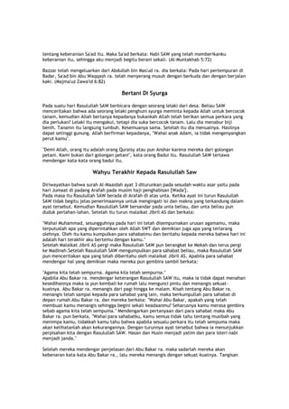 tentang keberanian Sa'ad itu. Maka Sa'ad berkata: Nabi SAW yang telah memberikanku
keberanian itu, sehingga aku menjadi begitu berani sekali. (Al-Muntakhab 5:72)
Bazzar telah mengeluarkan dari Abdullah bin Mas'ud ra. dia berkata: Pada hari pertempuran di
Badar, Sa'ad bin Abu Waqqash ra. telah menyerang musuh dengan berkuda dan dengan berjalan
kaki. (Majma'uz Zawa'id 6:82)
Bertani Di Syurga
Pada suatu hari Rasulullah SAW berbicara dengan seorang lelaki dari desa. Beliau SAW
menceritakan bahwa ada seorang lelaki penghuni syurga meminta kepada Allah untuk bercocok
tanam, kemudian Allah bertanya kepadanya bukankah Allah telah berikan semua perkara yang
dia perlukan? Lelaki itu mengakui, tetapi dia suka bercocok tanam. Lalu dia menabur biji
benih. Tanamn itu langsung tumbuh. Kesemuanya sama. Setelah itu dia menuainya. Hasilnya
dapat setinggi gunung. Allah berfirman kepadanya, "Wahai anak Adam, ia tidak mengenyangkan
perut kamu".
"Demi Allah, orang itu adalah orang Quraisy atau pun Anshar karena mereka dari golongan
petani. Kami bukan dari golongan petani", kata orang Badui itu. Rasulullah SAW tertawa
mendengar kata-kata orang badui itu.
Wahyu Terakhir Kepada Rasulullah Saw
Diriwayatkan bahwa surah Al-Maaidah ayat 3 diturunkan pada sesudah waktu asar yaitu pada
hari Jumaat di padang Arafah pada musim haji penghabisan [Wada'].
Pada masa itu Rasulullah SAW berada di Arafah di atas unta. Ketika ayat ini turun Rasulullah
SAW tidak begitu jelas penerimaannya untuk mengingati isi dan makna yang terkandung dalam
ayat tersebut. Kemudian Rasulullah SAW bersandar pada unta beliau, dan unta beliau pun
duduk perlahan-lahan. Setelah itu turun malaikat Jibril AS dan berkata:
"Wahai Muhammad, sesungguhnya pada hari ini telah disempurnakan urusan agamamu, maka
terputuslah apa yang diperintahkan oleh Allah SWT dan demikian juga apa yang terlarang
olehnya. Oleh itu kamu kumpulkan para sahabatmu dan beritahu kepada mereka bahwa hari ini
adalah hari terakhir aku bertemu dengan kamu."
Setelah Malaikat Jibril AS pergi maka Rasulullah SAW pun berangkat ke Mekah dan terus pergi
ke Madinah.Setelah Rasulullah SAW mengumpulkan para sahabat beliau, maka Rasulullah SAW
pun menceritakan apa yang telah diberitahu oleh malaikat Jibril AS. Apabila para sahabat
mendengar hal yang demikian maka mereka pun gembira sambil berkata:
"Agama kita telah sempurna. Agama kila telah sempurna."
Apabila Abu Bakar ra. mendengar keterangan Rasulullah SAW itu, maka ia tidak dapat menahan
kesedihannya maka ia pun kembali ke rumah lalu mengunci pintu dan menangis sekuat-
kuatnya. Abu Bakar ra. menangis dari pagi hingga ke malam. Kisah tentang Abu Bakar ra.
menangis telah sampai kepada para sahabat yang lain, maka berkumpullah para sahabat di
depan rumah Abu Bakar ra. dan mereka berkata: "Wahai Abu Bakar, apakah yang telah
membuat kamu menangis sehingga begini sekali keadaanmu? Seharusnya kamu merasa gembira
sebab agama kita telah sempuma." Mendengarkan pertanyaan dari para sahabat maka Abu
Bakar ra. pun berkata, "Wahai para sahabatku, kamu semua tidak tahu tentang musibah yang
menimpa kamu, tidakkah kamu tahu bahwa apabila sesualu perkara itu telah sempuma maka
akan kelihatanlah akan kekurangannya. Dengan turunnya ayat tersebut bahwa ia menunjukkan
perpisahan kita dengan Rasulullah SAW. Hasan dan Husin menjadi yatim dan para isteri nabi
menjadi janda."
Selelah mereka mendengar penjelasan dari Abu Bakar ra. maka sadarlah mereka akan
kebenaran kata-kata Abu Bakar ra., lalu mereka menangis dengan sekuat-kuatnya. Tangisan
 