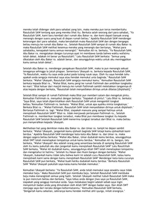 mereka telah didengar oleh para sahabat yang lain, maka mereka pun terus memberitahu
Rasulullah SAW tentang apa yang mereka lihat itu. Berkata salah seorang dari para sahabat, "Ya
Rasulullah SAW, kami baru kembali dari rumah Abu Bakar ra. dan kami dapati banyak orang
menangis dengan suara yang kuat di depan rumah beliau." Apabila Rasulullah SAW mendengar
keterangan dari para sahabat, maka berubahlah muka Rasulullah SAW dan dengan bergegas
beliau menuju ke rumah Abu Bakar ra.. Setelah Rasulullah SAW sampai di rumah Abu Bakar ra.
maka Rasulullah SAW melihat kesemua mereka yang menangis dan bertanya, "Wahai para
sahabatku, kenapakah kamu semua menangis?." Kemudian Ali ra. berkata, "Ya Rasulullah SAW,
Abu Bakar ra. mengatakan dengan turunnya ayat ini membawa tanda bahwa waktu wafatmu
telah dekat. Adakah ini benar ya Rasulullah?." Lalu Rasulullah SAW berkata: "Semua yang
dikatakan oleh Abu Bakar ra. adalah benar, dan sesungguhnya waktu untuk aku meninggalkan
kamu semua telah dekat".
Setelah Abu Bakar ra. mendengar pengakuan Rasulullah SAW, maka ia pun menangis sekuat
tenaganya sehingga ia jatuh pingsan. Sementara 'Ukasyah ra. berkata kepada Rasulullah SAW,
'Ya Rasulullah, waktu itu saya anda pukul pada tulang rusuk saya. Oleh itu saya hendak tahu
apakah anda sengaja memukul saya atau hendak memukul unta baginda." Rasulullah SAW
berkata: "Wahai 'Ukasyah, Rasulullah SAW sengaja memukul kamu." Kemudian Rasulullah SAW
berkata kepada Bilal ra., "Wahai Bilal, kamu pergi ke rumah Fathimah dan ambilkan tongkatku
ke mari." Bilal keluar dari masjid menuju ke rumah Fathimah sambil meletakkan tangannya di
atas kepala dengan berkata, "Rasulullah telah menyediakan dirinya untuk dibalas [diqishash]."
Setelah Bilal sampai di rumah Fathimah maka Bilal pun memberi salam dan mengetuk pintu.
Kemudian Fathimah ra. menyahut dengan berkata: "Siapakah di pintu?." Lalu Bilal ra. berkata:
"Saya Bilal, saya telah diperintahkan oleh Rasulullah SAW unluk mengambil tongkat
beliau."Kemudian Fathimah ra. berkata: "Wahai Bilal, untuk apa ayahku minta tongkatnya."
Berkata Bilal ra.: "Wahai Fathimah, Rasulullah SAW telah menyediakan dirinya untuk diqishash."
Bertanya Fathimah ra. lagi: "Wahai Bilal, siapakah manusia yang sampai hatinya untuk
menqishash Rasulullah SAW?" Bilal ra. tidak menjawab perlanyaan Fathimah ra., Setelah
Fathimah ra. memberikan tongkat tersebut, maka Bilal pun membawa tongkat itu kepada
Rasulullah SAW Setelah Rasulullah SAW menerima tongkat tersebut dari Bilal ra. maka beliau
pun menyerahkan kepada 'Ukasyah.
Melihatkan hal yang demikian maka Abu Bakar ra. dan Umar ra. tampil ke depan sambil
berkata: "Wahai 'Ukasyah, janganlah kamu qishash baginda SAW tetapi kamu qishashlah kami
berdua." Apabila Rasulullah SAW mendengar kata-kata Abu Bakar ra. dan Umar ra. maka
dengan segera beliau berkata: "Wahai Abu Bakar, Umar dudukiah kamu berdua, sesungguhnya
Allah SWT telah menetapkan tempatnya untuk kamu berdua." Kemudian Ali ra. bangun, lalu
berkata, "Wahai 'Ukasyah! Aku adalah orang yang senantiasa berada di samping Rasulullah SAW
oleh itu kamu pukullah aku dan janganlah kamu menqishash Rasulullah SAW" Lalu Rasultillah
SAW berkata, "Wahai Ali duduklah kamu, sesungguhnya Allah SWT telah menetapkan tempatmu
dan mengetahui isi hatimu." Setelah itu Hasan dan Husin bangun dengan berkata: "Wahai
'Ukasyah, bukankah kamu tidak tahu bahwa kami ini adalah cucu Rasulullah SAW, kalau kamu
menqishash kami sama dengan kamu menqishash Rasulullah SAW" Mendengar kata-kata cucunya
Rasulullah SAW pun berkata, "Wahai buah hatiku duduklah kamu berdua." Berkata Rasulullah
SAW "Wahai 'Ukasyah pukullah saya kalau kamu hendak memukul."
Kemudian 'Ukasyah berkata: "Ya Rasulullah SAW, anda telah memukul saya sewaktu saya tidak
memakai baju." Maka Rasulullah SAW pun membuka baju. Setelah Rasulullah SAW membuka
baju maka menangislah semua yang hadir. Setelah 'Ukasyah melihat tubuh Rasulullah SAW maka
ia pun mencium beliau dan berkata, "Saya tebus anda dengan jiwa saya ya Rasulullah SAW,
siapakah yang sanggup memukul anda. Saya melakukan begini adalah sebab saya ingin
menyentuh badan anda yang dimuliakan oleh Allah SWT dengan badan saya. Dan Allah SWT
menjaga saya dari neraka dengan kehormatanmu." Kemudian Rasulullah SAW berkata,
"Dengarlah kamu sekalian, sekiranya kamu hendak melihat ahli syurga, inilah orangnya."
 
