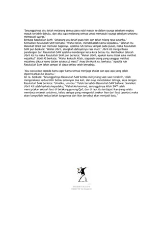 "Sesungguhnya aku telah melarang semua para nabi masuk ke dalam syurga sebelum engkau
masuk terlebih dahulu, dan aku juga melarang semua umat memasuki syurga sebelum umatmu
memasuki syurga."
Berkata Rasulullah SAW: "Sekarang aku telah puas hati dan telah hilang rasa susahku."
Kemudian Rasulullah SAW berkata: "Wahai lzrail, mendekatlah kamu kepadaku." Selelah itu
Malaikat lzrail pun memulai tugasnya, apabila ruh beliau sampai pada pusat, maka Rasulullah
SAW pun berkata: "Wahai Jibril, alangkah dahsyatnya rasa mati." Jibril AS mengalihkan
pandangan dari Rasulullah SAW apabila mendengar kata-kata beliau itu. Melihatkan telatah
Jibril AS itu maka Rasulullah SAW pun berkata: "Wahai Jibril, apakah kamu tidak suka melihat
wajahku?" Jibril AS berkata: "Wahai kekasih Allah, siapakah orang yang sanggup melihat
wajahmu dikala kamu dalam sakaratul maut?" Anas bin Malik ra. berkata: "Apabila ruh
Rasulullah SAW telah sampai di dada beliau telah bersabda,
"Aku wasiatkan kepada kamu agar kamu semua menjaga shalat dan apa-apa yang telah
diperintahkan ke atasmu."
Ali ra. berkata: "Sesungguhnya Rasulullah SAW ketika menjelang saat-saat terakhir, telah
mengerakkan kedua bibir beliau sebanyak dua kali, dan saya meletakkan telinga, saya dengan
Rasulullah SAW berkata: "Umatku, umatku." Telah bersabda Rasulullah SAW bahwa: "Malaikat
Jibril AS telah berkata kepadaku; "Wahai Muhammad, sesungguhnya Allah SWT telah
menciptakan sebuah laut di belakang gunung Qaf, dan di laut itu terdapat ikan yang selalu
membaca selawat untukmu, kalau sesiapa yang mengambil seekor ikan dari laut tersebut maka
akan lumpuhlah kedua belah tangannya dan ikan tersebut akan menjadi batu."
Negeri Unggun
Tribute To Banksy
 