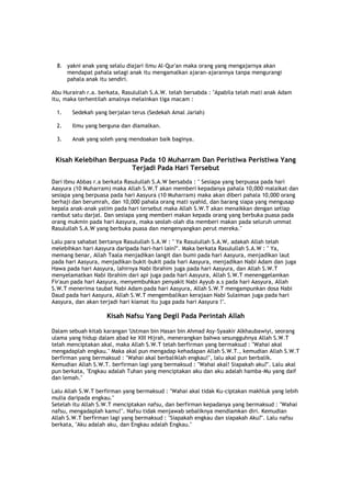 8. yakni anak yang selalu diajari ilmu Al-Qur'an maka orang yang mengajarnya akan
mendapat pahala selagi anak itu mengamalkan ajaran-ajarannya tanpa mengurangi
pahala anak itu sendiri.
Abu Hurairah r.a. berkata, Rasulullah S.A.W. telah bersabda : "Apabila telah mati anak Adam
itu, maka terhentilah amalnya melainkan tiga macam :
1. Sedekah yang berjalan terus (Sedekah Amal Jariah)
2. Ilmu yang berguna dan diamalkan.
3. Anak yang soleh yang mendoakan baik baginya.
Kisah Kelebihan Berpuasa Pada 10 Muharram Dan Peristiwa Peristiwa Yang
Terjadi Pada Hari Tersebut
Dari Ibnu Abbas r.a berkata Rasulullah S.A.W bersabda : " Sesiapa yang berpuasa pada hari
Aasyura (10 Muharram) maka Allah S.W.T akan memberi kepadanya pahala 10,000 malaikat dan
sesiapa yang berpuasa pada hari Aasyura (10 Muharram) maka akan diberi pahala 10,000 orang
berhaji dan berumrah, dan 10,000 pahala orang mati syahid, dan barang siapa yang mengusap
kepala anak-anak yatim pada hari tersebut maka Allah S.W.T akan menaikkan dengan setiap
rambut satu darjat. Dan sesiapa yang memberi makan kepada orang yang berbuka puasa pada
orang mukmin pada hari Aasyura, maka seolah-olah dia memberi makan pada seluruh ummat
Rasulullah S.A.W yang berbuka puasa dan mengenyangkan perut mereka."
Lalu para sahabat bertanya Rasulullah S.A.W : " Ya Rasulullah S.A.W, adakah Allah telah
melebihkan hari Aasyura daripada hari-hari lain?". Maka berkata Rasulullah S.A.W : " Ya,
memang benar, Allah Taala menjadikan langit dan bumi pada hari Aasyura, menjadikan laut
pada hari Aasyura, menjadikan bukit-bukit pada hari Aasyura, menjadikan Nabi Adam dan juga
Hawa pada hari Aasyura, lahirnya Nabi Ibrahim juga pada hari Aasyura, dan Allah S.W.T
menyelamatkan Nabi Ibrahim dari api juga pada hari Aasyura, Allah S.W.T menenggelamkan
Fir'aun pada hari Aasyura, menyembuhkan penyakit Nabi Ayyub a.s pada hari Aasyura, Allah
S.W.T menerima taubat Nabi Adam pada hari Aasyura, Allah S.W.T mengampunkan dosa Nabi
Daud pada hari Aasyura, Allah S.W.T mengembalikan kerajaan Nabi Sulaiman juga pada hari
Aasyura, dan akan terjadi hari kiamat itu juga pada hari Aasyura !".
Kisah Nafsu Yang Degil Pada Perintah Allah
Dalam sebuah kitab karangan 'Ustman bin Hasan bin Ahmad Asy-Syaakir Alkhaubawiyi, seorang
ulama yang hidup dalam abad ke XIII Hijrah, menerangkan bahwa sesungguhnya Allah S.W.T
telah menciptakan akal, maka Allah S.W.T telah berfirman yang bermaksud : "Wahai akal
mengadaplah engkau." Maka akal pun mengadap kehadapan Allah S.W.T., kemudian Allah S.W.T
berfirman yang bermaksud : "Wahai akal berbaliklah engkau!", lalu akal pun berbalik.
Kemudian Allah S.W.T. berfirman lagi yang bermaksud : "Wahai akal! Siapakah aku?". Lalu akal
pun berkata, "Engkau adalah Tuhan yang menciptakan aku dan aku adalah hamba-Mu yang daif
dan lemah."
Lalu Allah S.W.T berfirman yang bermaksud : "Wahai akal tidak Ku-ciptakan makhluk yang lebih
mulia daripada engkau."
Setelah itu Allah S.W.T menciptakan nafsu, dan berfirman kepadanya yang bermaksud : "Wahai
nafsu, mengadaplah kamu!". Nafsu tidak menjawab sebaliknya mendiamkan diri. Kemudian
Allah S.W.T berfirman lagi yang bermaksud : "Siapakah engkau dan siapakah Aku?". Lalu nafsu
berkata, "Aku adalah aku, dan Engkau adalah Engkau."
 