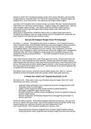 Setelah itu Allah S.W.T menyiksanya dengan neraka jahim selama 100 tahun, dan kemudian
mengeluarkannya. Kemudian Allah S.W.T berfirman yang bermaksud : "Siapakah engkau dan
siapakah Aku?". Lalu nafsu berkata, "Aku adalah aku dan Engkau adalah Engkau."
Lalu Allah S.W.T menyiksa nafsu itu dalam neraka Juu' selama 100 tahun. Setelah dikeluarkan
maka Allah S.W.T berfirman yang bermaksud : "Siapakah engkau dan siapakah Aku?". Akhirnya
nafsu mengakui dengan berkata, " Aku adalah hamba-Mu dan Kamu adalah tuhanku."
Dalam kitab tersebut juga diterangkan bahwa dengan sebab itulah maka Allah S.W.T
mewajibkan puasa.
Dalam kisah ini dapatlah kita mengetahui bahwa nafsu itu adalah sangat jahat oleh itu
hendaklah kita mengawal nafsu itu, jangan biarkan nafsu itu mengawal kita, sebab kalau dia
yang mengawal kita maka kita akan menjadi musnah.
Manusia Berhadapan Dengan Enam Persimpangan
Abu Bakar r.a. berkata, " Sesungguhnya iblis berdiri di depanmu, jiwa di sebelah kananmu,
nafsu di sebelah kirimu, dunia di sebelah belakangmu dan semua anggota tubuhmu berada di
sekitar tubuhmu. Sedangkan Allah di atasmu. Sementara iblis terkutuk mengajakmu
meninggalkan agama, jiwa mengajakmu ke arah maksiat, nafsu mengajakmu memenuhi
syahwat, dunia mengajakmu supaya memilihnya dari akhirat dan anggota tubuh menagajakmu
melakukan dosa. Dan Tuhan mengajakmu masuk Syurga serta mendapat keampunan-Nya,
sebagaimana firmannya yang bermaksud, "....Dan Allah mengajak ke Syurga serta menuju
keampunan-Nya..."
Siapa yang memenuhi ajakan iblis, maka hilang agama dari dirinya. Sesiapa yang memenuhi
ajakan jiwa, maka hilang darinya nilai nyawanya. Sesiapa yang memenuhi ajakan nafsunya,
maka hilanglah akal dari dirinya. Siapa yang memenuhi ajakan dunia, maka hilang akhirat dari
dirinya. Dan siapa yang memenuhi ajakan anggota tubuhnya, maka hilang syurga dari dirinya.
Dan siapa yang memenuhi ajakan Allah S.W.T., maka hilang dari dirinya semua kejahatan dan
ia memperolehi semua kebaikan."
Iblis adalah musuh manusia, sementara manusia adalah sasaran iblis. Oleh itu, manusia
hendaklah sentiasa berwaspada sebab iblis sentiasa melihat tepat pada sasarannya.
5 Wasiat Dari Allah S.W.T Kepada Rasulullah S.A.W
Dari Nabi S.A.W., "Pada waktu malam saya diisrakkan sampai ke langit, Allah S.W.T telah
memberikan lima wasiat, antaranya :
· Janganlah engkau gantungkan hatimu kepada dunia kerana sesungguhnya Aku tidak
menjadikan dunia ini untuk engkau.
· Jadikan cintamu kepada-Ku sebab tempat kembalimu adalah kepada-Ku.
· Bersungguh-sungguhlah engkau mencari syurga.
· Putuskan harapan dari makhluk kerana sesungguhnya mereka itu sedikitpun tidak ada
kuasa di tangan mereka.
· Rajinlah mengerjakan sembahyang tahajjud kerana sesungguhnya pertolongan itu
berserta qiamullail.
Ibrahim bin Adham berkata, "Telah datang kepadaku beberapa orang tetamu, dan saya tahu
mereka itu adalah wakil guru tariqat. Saya berkata kepada mereka, berikanlah nasihat yang
berguna kepada saya, yang akan membuat saya takut kepada Allah S.W.T.
Lalu mereka berkata, "Kami wasiatkan kepada kamu 7 perkara, iaitu :
· Orang yang banyak bicaranya janganlah kamu harapkan sangat kesedaran hatinya.
· Orang yang banyak makan janganlah kamu harapkan sangat kata-kata himat darinya.
 