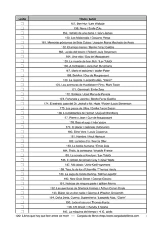 Leído Título / Autor
☐ 157. Ben-Hur / Lew Wallace
☐ 158. Nana / Émile Zola
☐ 159. Retrato de una dama / Henry James
☐ 160. Los Malavoglia / Giovanni Verga
☐ 161. Memorias póstumas de Brás Cubas / Joaquim Maria Machado de Assis
☐ 162. El amigo manso / Benito Pérez Galdós
☐ 163. La isla del tesoro / Robert Louis Stevenson
☐ 164. Una vida / Guy de Maupassant
☐ 165. La muerte de Ivan Ilich / Lev Tolstói
☐ 166. A contrapelo / Joris-Karl Huysmans
☐ 167. Mario el epicúreo / Walter Pater
☐ 168. Bel-Ami / Guy de Maupassant
☐ 169. La regenta / Leopoldo Alas, "Clarín"
☐ 170. Las aventuras de Huckleberry Finn / Mark Twain
☐ 171. Germinal / Émile Zola
☐ 172. Sotileza / José María de Pereda
☐ 173. Fortunata y Jacinta / Benito Pérez Galdós
☐ 174. El extraño caso del Dr. Jeckyll y Mr. Hyde / Robert Louis Stevenson
☐ 175. Los pazos de Ulloa / Emilia Pardo Bazán
☐ 176. Los habitantes de Hemsö / August Strindberg
☐ 177. Pierre y Jean / Guy de Maupassant
☐ 178. Bajo el yugo / Iván Vazov
☐ 179. El placer / Gabriele D'Annunzio
☐ 180. Eline Vere / Louis Couperus
☐ 181. Hambre / Knut Hamsun
☐ 182. La febre d'or / Narcís Oller
☐ 183. La bestia humana / Émile Zola
☐ 184. Thaïs, la cortesana / Anatole France
☐ 185. La sonata a Kreutzer / Lev Tolstói
☐ 186. El retrato de Dorian Gray / Oscar Wilde
☐ 187. Allá abajo / Joris-Karl Huysmans
☐ 188. Tess, la de los d'Uberville / Thomas Hardy
☐ 189. La saga de Gösta Berling / Selma Lagerlöf
☐ 190. New Grub Street / George Gissing
☐ 191. Noticias de ninguna parte / William Morris
☐ 192. Las aventuras de Sherlock Holmes / Arthun Conan Doyle
☐ 193. Diario de un don nadie / George & Weedon Grossmith
☐ 194. Doña Berta. Cuervo. Superchería / Leopoldo Alas, "Clarín"
☐ 195. Jude el oscuro / Thomas Hardy
☐ 196. Efﬁ Briest / Theodor Fontane
☐ 197. La máquina del tiempo / H. G. Wells
1001 Libros que hay que leer antes de morir ----
 Cargada de libros (http://www.cargadadelibros.com )
 