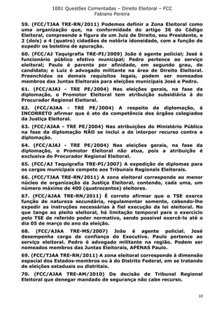 1001 Questões Comentadas – Direito Eleitoral – FCC
Fabiano Pereira
10
59. (FCC/TJAA TRE-RN/2011) Podemos definir a Zona Eleitoral como
uma organização que, na conformidade do artigo 36 do Código
Eleitoral, compreende a figura de um Juiz de Direito, seu Presidente, e
2 (dois) a 4 (quatro) cidadãos de notória idoneidade, com a função de
expedir os boletins de apuração.
60. (FCC/AJ Taquigrafia TRE-PI/2009) João é agente policial; José é
funcionário público efetivo municipal; Pedro pertence ao serviço
eleitoral; Paulo é parente por afinidade, em segundo grau, de
candidato; e Luiz é advogado militante na área de Direito Eleitoral.
Preenchidos os demais requisitos legais, podem ser nomeados
membros das Juntas Eleitorais para eleições municipais José e Pedro.
61. (FCC/AJAJ - TRE PE/2004) Nas eleições gerais, na fase da
diplomação, o Promotor Eleitoral tem atribuição subsidiária à do
Procurador Regional Eleitoral.
62. (FCC/AJAA - TRE PE/2004) A respeito da diplomação, é
INCORRETO afirmar que é ato da competência dos órgãos colegiados
da Justiça Eleitoral.
63. (FCC/AJAA - TRE PE/2004) Nas atribuições do Ministério Público
na fase da diplomação NÃO se inclui a de interpor recurso contra a
diplomação.
64. (FCC/AJAJ - TRE PE/2004) Nas eleições gerais, na fase da
diplomação, o Promotor Eleitoral não atua, pois a atribuição é
exclusiva do Procurador Regional Eleitoral.
65. (FCC/AJ Taquigrafia TRE-PI/2007) A expedição de diplomas para
os cargos municipais compete aos Tribunais Regionais Eleitorais.
66. (FCC/TJAA TRE-RN/2011) A zona eleitoral corresponde ao menor
núcleo de organização da Justiça Eleitoral, contendo, cada uma, um
número máximo de 400 (quatrocentos) eleitores.
67. (FCC/AJAA TRE-RN/2011) É correto afirmar que o TSE exerce
função de natureza secundária, regulamentar somente, cabendo-lhe
expedir as instruções necessárias à fiel execução da lei eleitoral. No
que tange ao pleito eleitoral, há limitação temporal para o exercício
pelo TSE de referido poder normativo, sendo possível exercê-lo até o
dia 05 de março do ano da eleição.
68. (FCC/AJAA TRE-MS/2007) João é agente policial. José
desempenha cargo de confiança do Executivo. Paulo pertence ao
serviço eleitoral. Pedro é advogado militante na região. Podem ser
nomeados membros das Juntas Eleitorais, APENAS Paulo.
69. (FCC/TJAA TRE-RN/2011) A zona eleitoral corresponde à dimensão
espacial dos Estados-membros ou à do Distrito Federal, em se tratando
de eleições estaduais ou distritais.
70. (FCC/AJAA TRE-AM/2010) Da decisão de Tribunal Regional
Eleitoral que denegar mandado de segurança não cabe recurso.
 