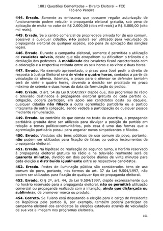 1001 Questões Comentadas – Direito Eleitoral – FCC
Fabiano Pereira
101
444. Errado. Somente as emissoras que possuem regular autorização de
funcionamento podem veicular a propaganda eleitoral gratuita, sob pena de
aplicação de multa no valor de R$ 2.000,00 (dois mil reais) a R$ 8.000,00 (oito
mil reais).
445. Errado. Se o centro comercial de propriedade privada for de uso comum,
acessível a qualquer cidadão, não poderá ser utilizado para veiculação de
propaganda eleitoral de qualquer espécie, sob pena de aplicação das sanções
legais.
446. Errado. Durante a campanha eleitoral, somente é permitida a utilização
de cavaletes móveis, desde que não atrapalhem ou dificultem o trânsito e a
circulação dos pedestres. A mobilidade dos cavaletes ficará caracterizada com
a colocação e a respectiva retirada entre as seis horas e as vinte e duas horas.
447. Errado. No exemplo apresentado, o prazo para José pedir o direito de
resposta à Justiça Eleitoral será de vinte e quatro horas, contados a partir da
veiculação da ofensa. Ademais, o prazo para o ofensor se defender também
será de vinte e quatro horas, devendo a decisão ser prolatada no prazo
máximo de setenta e duas horas da data da formulação do pedido.
448. Errado. O art. 54 da Lei 9.504/1997 dispõe que, dos programas de rádio
e televisão destinados à propaganda eleitoral gratuita de cada partido ou
coligação, poderá participar, em apoio aos candidatos desta ou daquele,
qualquer cidadão não filiado a outra agremiação partidária ou a partido
integrante de outra coligação, sendo vedada a participação de qualquer pessoa
mediante remuneração.
449. Errado. Ao contrário do que consta no texto da assertiva, a propaganda
partidária gratuita deve ser utilizada para divulgar a posição do partido em
relação a temas político-comunitários, pois essa é uma das formas que a
agremiação partidária possui para angariar novos simpatizantes e filiados.
450. Errado. Viadutos são bens públicos de uso comum do povo, portanto,
não podem ser utilizados para fixação de faixas ou outros instrumentos de
propaganda eleitoral.
451. Errado. Na hipótese de realização de segundo turno, o horário reservado
à propaganda eleitoral gratuita no rádio e na televisão realmente será de
quarenta minutos, dividido em dois períodos diários de vinte minutos para
cada eleição e distribuído igualmente entre os respectivos candidatos.
452. Errado. Postes de iluminação pública são considerados bens de uso
comum do povo, portanto, nos termos do art. 37 da Lei 9.504/1997, não
podem ser utilizados para fixação de qualquer tipo de propaganda eleitoral.
453. Errado. O § 2º, art. 44, da Lei 9.504/1997, dispõe expressamente que
no horário reservado para a propaganda eleitoral, não se permitirá utilização
comercial ou propaganda realizada com a intenção, ainda que disfarçada ou
subliminar, de promover marca ou produto.
454. Correto. Se Fulano está disputando a eleição para o cargo de Presidente
da República pelo partido X, por exemplo, também poderá participar da
campanha eleitoral dos candidatos às eleições estaduais através de veiculação
de sua voz e imagem nos programas eleitorais.
 