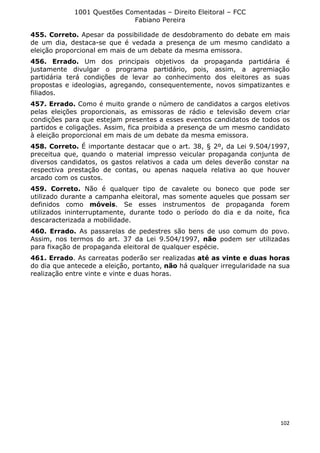 1001 Questões Comentadas – Direito Eleitoral – FCC
Fabiano Pereira
102
455. Correto. Apesar da possibilidade de desdobramento do debate em mais
de um dia, destaca-se que é vedada a presença de um mesmo candidato a
eleição proporcional em mais de um debate da mesma emissora.
456. Errado. Um dos principais objetivos da propaganda partidária é
justamente divulgar o programa partidário, pois, assim, a agremiação
partidária terá condições de levar ao conhecimento dos eleitores as suas
propostas e ideologias, agregando, consequentemente, novos simpatizantes e
filiados.
457. Errado. Como é muito grande o número de candidatos a cargos eletivos
pelas eleições proporcionais, as emissoras de rádio e televisão devem criar
condições para que estejam presentes a esses eventos candidatos de todos os
partidos e coligações. Assim, fica proibida a presença de um mesmo candidato
à eleição proporcional em mais de um debate da mesma emissora.
458. Correto. É importante destacar que o art. 38, § 2º, da Lei 9.504/1997,
preceitua que, quando o material impresso veicular propaganda conjunta de
diversos candidatos, os gastos relativos a cada um deles deverão constar na
respectiva prestação de contas, ou apenas naquela relativa ao que houver
arcado com os custos.
459. Correto. Não é qualquer tipo de cavalete ou boneco que pode ser
utilizado durante a campanha eleitoral, mas somente aqueles que possam ser
definidos como móveis. Se esses instrumentos de propaganda forem
utilizados ininterruptamente, durante todo o período do dia e da noite, fica
descaracterizada a mobilidade.
460. Errado. As passarelas de pedestres são bens de uso comum do povo.
Assim, nos termos do art. 37 da Lei 9.504/1997, não podem ser utilizadas
para fixação de propaganda eleitoral de qualquer espécie.
461. Errado. As carreatas poderão ser realizadas até as vinte e duas horas
do dia que antecede a eleição, portanto, não há qualquer irregularidade na sua
realização entre vinte e vinte e duas horas.
 