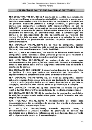 1001 Questões Comentadas – Direito Eleitoral – FCC
Fabiano Pereira
103
PRESTAÇÃO DE CONTAS NAS CAMPANHAS ELEITORAIS
462. (FCC/TJAA TRE-RN/2011) A prestação de contas nas campanhas
eleitorais configura procedimento obrigatório, tendente a preservar a
lisura e a transparência no fluir financeiro de candidatos e partidos em
tal período. Realizada perante a Justiça Eleitoral, a prestação de
contas nas campanhas eleitorais está regulamentada na Lei no
9.504/97, a qual prevê, entre outras normas, obrigações a partidos e
candidatos no sentido de prestar informações acerca da arrecadação e
dispêndio de recursos, os procedimentos para a apresentação das
contas e as consequências da não apresentação ou rejeição das
contas. Entre tais normas, vale destacar que a prestação de contas
poderá ser feita por preposto do candidato ou pelos doadores para o
comitê financeiro.
463. (FCC/TJAA TRE-PB/2007) Se, ao final da campanha, ocorrer
sobra de recursos financeiros, esta deverá ser encaminhada à Justiça
Eleitoral, para recolhimento ao Fundo Partidário.
464. (FCC/AJAA TRE-RN/2005) As sobras de recursos financeiros de
campanhas serão utilizadas pelos partidos políticos para financiar a
propaganda partidária paga, no rádio e na televisão.
465. (FCC/TJAA TRE-RN/2011) A inobservância do prazo para
encaminhamento das prestações de contas não impede a diplomação,
embora esta tenha seus efeitos suspensos enquanto não concluída a
prestação de contas.
466. (FCC/AJAJ TRE-MS/2007) A respeito das doações de pessoa física
ou jurídica, é certo que podem ser efetuadas por intermédio de
depósito bancário diretamente na conta do Fundo Partidário.
467. (FCC/TJOC TRE-MS/2007) Se, ao final da campanha, ocorrer
sobra de recursos financeiros, esta deve ser declarada na prestação de
contas e, após julgados todos os recursos, transferida ao partido ou
coligação, neste caso para divisão entre os partidos que a compõe.
468. (FCC/TJAA TRE-RN/2011) Não prestadas as contas no prazo
legal, a Justiça Eleitoral lhes considerará, de imediato, desaprovadas.
469. (FCC/AJAJ TRE-AL/2010) As prestações de contas dos candidatos
às eleições proporcionais serão feitas pelo comitê financeiro ou pelo
próprio candidato.
470. (FCC/AJAJ TRE-AL/2010) A inobservância do prazo para
encaminhamento das prestações de contas não impede a diplomação
dos candidatos, enquanto perdurar.
471. (FCC/TJOC TRE-MS/2007) Havendo segundo turno, o
encaminhamento à Justiça Eleitoral da prestação de contas dos
candidatos que o disputem, referentes aos dois turnos, deve ser feito
até o trigésimo dia posterior à sua realização.
 
