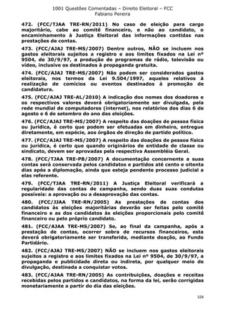 1001 Questões Comentadas – Direito Eleitoral – FCC
Fabiano Pereira
104
472. (FCC/TJAA TRE-RN/2011) No caso de eleição para cargo
majoritário, cabe ao comitê financeiro, e não ao candidato, o
encaminhamento à Justiça Eleitoral das informações contidas nas
prestações de contas.
473. (FCC/AJAJ TRE-MS/2007) Dentre outros, NÃO se incluem nos
gastos eleitorais sujeitos a registro e aos limites fixados na Lei nº
9504, de 30/9/97, a produção de programas de rádio, televisão ou
vídeo, inclusive os destinados à propaganda gratuita.
474. (FCC/AJAJ TRE-MS/2007) Não podem ser considerados gastos
eleitorais, nos termos da Lei 9.504/1997, aqueles relativos à
realização de comícios ou eventos destinados à promoção de
candidatura.
475. (FCC/AJAJ TRE-AL/2010) A indicação dos nomes dos doadores e
os respectivos valores deverá obrigatoriamente ser divulgada, pela
rede mundial de computadores (internet), nos relatórios dos dias 6 de
agosto e 6 de setembro do ano das eleições.
476. (FCC/AJAJ TRE-MS/2007) A respeito das doações de pessoa física
ou jurídica, é certo que podem ser efetuadas em dinheiro, entregue
diretamente, em espécie, aos órgãos de direção de partido político.
477. (FCC/AJAJ TRE-MS/2007) A respeito das doações de pessoa física
ou jurídica, é certo que quando originários de entidade de classe ou
sindicato, devem ser aprovadas pela respectiva Assembléia Geral.
478. (FCC/TJAA TRE-PB/2007) A documentação concernente a suas
contas será conservada pelos candidatos e partidos até cento e oitenta
dias após a diplomação, ainda que esteja pendente processo judicial a
elas referente.
479. (FCC/TJAA TRE-RN/2011) A Justiça Eleitoral verificará a
regularidade das contas de campanha, sendo duas suas condutas
possíveis: a aprovação ou a desaprovação das contas.
480. (FCC/JJAA TRE-RN/2005) As prestações de contas dos
candidatos às eleições majoritárias deverão ser feitas pelo comitê
financeiro e as dos candidatos às eleições proporcionais pelo comitê
financeiro ou pelo próprio candidato.
481. (FCC/AJAA TRE-MS/2007) Se, ao final da campanha, após a
prestação de contas, ocorrer sobra de recursos financeiros, esta
deverá obrigatoriamente ser transferida, mediante doação, ao Fundo
Partidário.
482. (FCC/AJAJ TRE-MS/2007) NÃO se incluem nos gastos eleitorais
sujeitos a registro e aos limites fixados na Lei nº 9504, de 30/9/97, a
propaganda e publicidade direta ou indireta, por qualquer meio de
divulgação, destinada a conquistar votos.
483. (FCC/AJAA TRE-RN/2005) As contribuições, doações e receitas
recebidas pelos partidos e candidatos, na forma da lei, serão corrigidas
monetariamente a partir do dia das eleições.
 