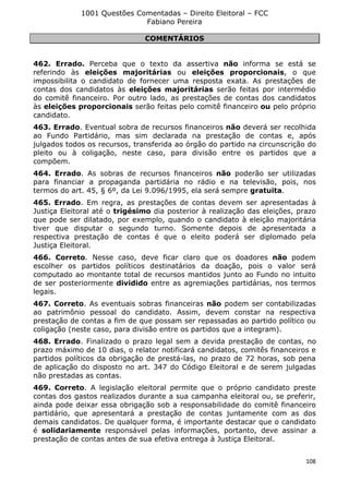 1001 Questões Comentadas – Direito Eleitoral – FCC
Fabiano Pereira
108
COMENTÁRIOS
462. Errado. Perceba que o texto da assertiva não informa se está se
referindo às eleições majoritárias ou eleições proporcionais, o que
impossibilita o candidato de fornecer uma resposta exata. As prestações de
contas dos candidatos às eleições majoritárias serão feitas por intermédio
do comitê financeiro. Por outro lado, as prestações de contas dos candidatos
às eleições proporcionais serão feitas pelo comitê financeiro ou pelo próprio
candidato.
463. Errado. Eventual sobra de recursos financeiros não deverá ser recolhida
ao Fundo Partidário, mas sim declarada na prestação de contas e, após
julgados todos os recursos, transferida ao órgão do partido na circunscrição do
pleito ou à coligação, neste caso, para divisão entre os partidos que a
compõem.
464. Errado. As sobras de recursos financeiros não poderão ser utilizadas
para financiar a propaganda partidária no rádio e na televisão, pois, nos
termos do art. 45, § 6º, da Lei 9.096/1995, ela será sempre gratuita.
465. Errado. Em regra, as prestações de contas devem ser apresentadas à
Justiça Eleitoral até o trigésimo dia posterior à realização das eleições, prazo
que pode ser dilatado, por exemplo, quando o candidato à eleição majoritária
tiver que disputar o segundo turno. Somente depois de apresentada a
respectiva prestação de contas é que o eleito poderá ser diplomado pela
Justiça Eleitoral.
466. Correto. Nesse caso, deve ficar claro que os doadores não podem
escolher os partidos políticos destinatários da doação, pois o valor será
computado ao montante total de recursos mantidos junto ao Fundo no intuito
de ser posteriormente dividido entre as agremiações partidárias, nos termos
legais.
467. Correto. As eventuais sobras financeiras não podem ser contabilizadas
ao patrimônio pessoal do candidato. Assim, devem constar na respectiva
prestação de contas a fim de que possam ser repassadas ao partido político ou
coligação (neste caso, para divisão entre os partidos que a integram).
468. Errado. Finalizado o prazo legal sem a devida prestação de contas, no
prazo máximo de 10 dias, o relator notificará candidatos, comitês financeiros e
partidos políticos da obrigação de prestá-las, no prazo de 72 horas, sob pena
de aplicação do disposto no art. 347 do Código Eleitoral e de serem julgadas
não prestadas as contas.
469. Correto. A legislação eleitoral permite que o próprio candidato preste
contas dos gastos realizados durante a sua campanha eleitoral ou, se preferir,
ainda pode deixar essa obrigação sob a responsabilidade do comitê financeiro
partidário, que apresentará a prestação de contas juntamente com as dos
demais candidatos. De qualquer forma, é importante destacar que o candidato
é solidariamente responsável pelas informações, portanto, deve assinar a
prestação de contas antes de sua efetiva entrega à Justiça Eleitoral.
 