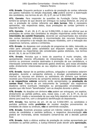 1001 Questões Comentadas – Direito Eleitoral – FCC
Fabiano Pereira
109
470. Errado. Enquanto perdurar a ausência de prestação de contas referente
aos gastos realizados na eleição disputada, não poderá ocorrer a diplomação
dos candidatos, nos termos do art. 29, § 2º, da Lei 9.504/1997.
471. Correto. Para responder às questões da Fundação Carlos Chagas,
lembre-se sempre de que deverá ser entregue na Justiça Eleitoral, de uma só
vez, a prestação de contas referente aos dois turnos. Não é necessário
apresentar, nas respectivas datas, duas prestações de contas (primeiro e
segundo turno).
472. Correto. O art. 28, § 1º, da Lei 9.096/1995, é claro ao afirmar que as
prestações de contas dos candidatos às eleições majoritárias serão feitas por
intermédio do comitê financeiro, devendo ser acompanhadas dos extratos
das contas bancárias referentes à movimentação dos recursos financeiros
usados na campanha e da relação dos cheques recebidos, com a indicação dos
respectivos números, valores e emitentes.
473. Errado. As despesas com produção de programas de rádio, televisão ou
vídeo para utilização pelos candidatos que disputam cargos nas eleições
proporcionais ou majoritárias são considerados gastos eleitorais, nos termos
do art. 26, X, da Lei 9.504/1997.
474. Errado. Perceba que o texto da assertiva é muito simples, não
apresentando maiores dificuldades de interpretação. Ora, ao realizar um
comício ou promover eventos destinados à promoção de sua candidatura, o
interessado certamente está realizando gastos eleitorais, pois essas atividades
estão diretamente relacionadas ao seu objetivo de ser diplomado em cargo
eletivo.
475. Errado. Apesar de os partidos políticos, coligações e candidatos estarem
obrigados, durante a campanha eleitoral, a divulgar periodicamente pela
internet os recursos em dinheiro ou estimáveis em dinheiro que tenham
recebido para financiamento da campanha eleitoral, os nomes dos doadores
e os respectivos valores somente serão apresentados na prestação de
contas final. Trata-se de um instrumento de “proteção” aos respectivos
doadores contra eventuais retaliações ou perseguições enveredadas por
aqueles que não foram “beneficiados” com as doações durante o pleito.
476. Errado. As doações em dinheiro não podem ser entregues, em espécie,
diretamente ao partido político, pois, nesse caso, o art. 23, § 4º, II, da Lei
9.504/1997, impõe a necessidade de que seja feito depósito em conta corrente
aberta para esse fim, com a obrigatória identificação do depositante.
477. Errado. Nos termos do art. 24 da Lei 9.504/1997, os candidatos e
partidos políticos estão proibidos de receber doações provenientes de
entidades de classe ou sindicais, não se admitindo exceções.
478. Errado. Existindo processo judicial em trâmite relativo à prestação de
contas de candidatos e partidos políticos, a respectiva documentação não
poderá ser incinerada, sendo necessário conservá-las até a decisão judicial
final.
479. Errado. Após a efetiva análise de prestação de contas apresentada por
candidato ou partido político, a Justiça Eleitoral pode decidir pela aprovação,
 