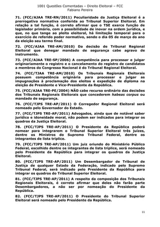 1001 Questões Comentadas – Direito Eleitoral – FCC
Fabiano Pereira
11
71. (FCC/AJAA TRE-RN/2011) Peculiaridade da Justiça Eleitoral é a
prerrogativa normativa conferida ao Tribunal Superior Eleitoral. Em
relação a tal função, é correto afirmar que o TSE exerce função de
legislador primário, com a possibilidade de inovar na ordem jurídica, e
que, no que tange ao pleito eleitoral, há limitação temporal para o
exercício de referido poder normativo, sendo o dia 05 de março do ano
da eleição seu termo final.
72. (FCC/AJAA TRE-AM/2010) Da decisão de Tribunal Regional
Eleitoral que denegar mandado de segurança cabe agravo de
instrumento.
73. (FCC/AJAA TRE-SP/2006) A competência para processar e julgar
originariamente o registro e o cancelamento do registro de candidatos
a membros do Congresso Nacional é do Tribunal Regional Eleitoral.
74. (FCC/TJAA TRE-AM/2010) Os Tribunais Regionais Eleitorais
possuem competência originária para processar e julgar as
impugnações à proclamação dos eleitos e expedição de diploma na
eleição de Presidente e Vice-Presidente da República.
75. (FCC/AJAA TRE-PE/2004) NÃO cabe recurso ordinário das decisões
dos Tribunais Regionais Eleitorais que concederem habeas corpus ou
mandado de segurança.
76. (FCC/TJPS TRE-AP/2011) O Corregedor Regional Eleitoral será
nomeado pelo Governador do Estado.
77. (FCC/TJPS TRE-AP/2011) Advogados, ainda que de notável saber
jurídico e idoneidade moral, não podem ser indicados para integrar os
quadros da Justiça Eleitoral.
78. (FCC/TJPS TRE-AP/2011) O Presidente da República poderá
nomear para integrarem o Tribunal Superior Eleitoral três juízes,
dentre os Ministros do Supremo Tribunal Federal, dentre os
integrantes de lista tríplice.
79. (FCC/TJPS TRE-AP/2011) Um juiz oriundo do Ministério Público
Federal, escolhido dentre os integrantes de lista tríplice, será nomeado
pelo Presidente da República para integrar os quadros da Justiça
Eleitoral.
80. (FCC/TJPS TRE-AP/2011) Um Desembargador de Tribunal de
Justiça de qualquer Estado da Federação, indicado pelo Supremo
Tribunal Federal, será indicado pelo Presidente da República para
integrar os quadros do Tribunal Superior Eleitoral.
81. (FCC/TJPS TRE-AP/2011) A respeito da composição dos Tribunais
Regionais Eleitorais, é correto afirmar que deles não farão parte
Desembargadores, a não ser por nomeação do Presidente da
República.
82. (FCC/TJPS TRE-AP/2011) O Presidente do Tribunal Superior
Eleitoral será nomeado pelo Presidente da República.
 
