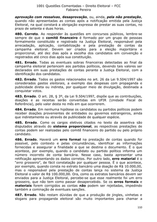 1001 Questões Comentadas – Direito Eleitoral – FCC
Fabiano Pereira
110
aprovação com ressalvas, desaprovação, ou, ainda, pela não prestação,
quando não apresentadas as contas após a notificação emitida pela Justiça
Eleitoral, na qual constará a obrigação expressa de prestar as suas contas, no
prazo de setenta e duas horas.
480. Correto. Ao responder às questões em concursos públicos, lembre-se
sempre de que o comitê financeiro é formado por um grupo de pessoas
formalmente constituído e registrado na Justiça Eleitoral, responsável pela
arrecadação, aplicação, contabilização e pela prestação de contas da
campanha eleitoral. Devem ser criados para a eleição majoritária e
proporcional, até dez dias após a escolha dos candidatos em convenção e
registrados até cinco dias após sua constituição.
481. Errado. Todas as eventuais sobras financeiras detectadas ao final da
campanha eleitoral pertencem aos partidos políticos, devendo tais valores ser
declarados em suas prestações de contas perante a Justiça Eleitoral, com a
identificação dos candidatos.
482. Errado. Todos os gastos relacionados no art. 26 da Lei 9.504/1997 são
considerados gastos eleitorais, a exemplo das despesas com propaganda e
publicidade direta ou indireta, por qualquer meio de divulgação, destinada a
conquistar votos.
483. Errado. O art. 28, § 3º, da Lei 9.504/1997, dispõe que as contribuições,
doações e as receitas serão convertidas em UFIR (Unidade Fiscal de
Referência), pelo valor desta no mês em que ocorrerem.
484. Errado. Em nenhuma hipótese os candidatos ou partidos políticos podem
receber doações provenientes de entidades ou governos estrangeiros, ainda
que indiretamente ou através de publicidade de qualquer espécie.
485. Errado. Como os cargos eletivos citados no texto da assertiva são
disputados através do sistema proporcional, as respectivas prestações de
contas podem ser realizadas pelo comitê financeiro do partido ou pelo próprio
candidato.
486. Errado. Haverá um erro formal na prestação de contas quando for
possível, pelo contexto e pelas circunstâncias, identificar as informações
fornecidas e assegurar a finalidade a que se destina o documento. É o que
acontece, por exemplo, quando o candidato ou partido político informa um
número incorreto de conta bancária. Nesse caso, basta apresentar uma
retificação apresentando os dados corretos. Por outro lado, erro material é o
“erro grosseiro”, de fácil constatação por qualquer pessoa. É o que acontece,
por exemplo, quando consta no extrato bancário uma doação de R$ 10.000,00,
mas o responsável pela prestação de contas lança no sistema da Justiça
Eleitoral o valor de R$ 100.000,00. Ora, como os extratos bancários devem ser
enviados para a Justiça Eleitoral, percebe-se que esse realmente foi um erro
grosseiro, que não tem como passar desapercebido. Se os erros formais e
materiais forem corrigidos as contas não podem ser rejeitadas, impedindo
também a cominação de eventuais sanções.
487. Errado. Não restam dúvidas de que a produção de jingles, vinhetas e
slogans para propaganda eleitoral são muito importantes para chamar a
 