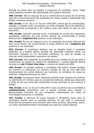 1001 Questões Comentadas – Direito Eleitoral – FCC
Fabiano Pereira
111
atenção do eleitor para os projetos e programas do candidato. Assim, todas
essas despesas também são classificadas como gastos eleitorais.
488. Correto. Não se esqueça de que a inobservância do prazo de 30 (trinta)
dias para encaminhamento das prestações de contas impede a diplomação dos
eleitos, enquanto perdurar.
489. Errado. O art. 28, § 3º, da Lei 9.504/1997, afirma que as contribuições,
doações e receitas serão convertidas em UFIR (Unidade Fiscal de Referência,
que atualmente corresponde a R$ 1,0641), pelo valor desta no mês em que
ocorrerem.
490. Errado. Havendo segundo turno, a prestação de contas dos respectivos
candidatos, referente aos dois turnos, deverá ser encaminhada à Justiça
Eleitoral até o trigésimo dia posterior a sua realização.
491. Errado. Se houver segundo turno, as prestações de contas relativas aos
dois turnos devem ser encaminhadas à Justiça Eleitoral até o trigésimo dia
posterior a sua realização.
492. Correto. É importante destacar que as doações feitas a candidato
específico ou a partido político deverão ser efetivadas mediante recibo, em
formulário impresso ou em formulário eletrônico, no caso de doação via
internet, sendo dispensada a assinatura do doador.
493. Correto. Para responder às questões de prova, lembre-se de que após o
recebimento do pedido de registro da candidatura, a Justiça Eleitoral deverá
fornecer em até 3 (três) dias úteis, o número de registro de CNPJ.
494. Errado. Os partidos políticos e candidatos não podem receber doações
em dinheiro ou estimáveis em dinheiro (cessão de uso de uma sala para
funcionamento do comitê eleitoral, por exemplo) de entidades de classe ou
sindicais, independentemente do valor.
495. Errado. As pessoas físicas realmente poderão fazer doações em dinheiro
ou estimáveis em dinheiro para as campanhas eleitorais, desde que observado
o limite de dez por cento dos rendimentos brutos auferidos no ano anterior à
eleição.
496. Errado. O art. 21 da Lei 9.504/1997 é claro ao afirmar que o candidato é
solidariamente responsável com a pessoa indicada para realizar a
administração financeira de sua campanha, respondendo por todas as
informações financeiras e contábeis.
497. Errado. A abertura de conta bancária é obrigatória tanto para os
candidatos quanto para os partidos políticos, já que todo o movimento
financeiro da campanha deve transitar pela conta corrente, permitindo, assim,
um maior acompanhamento e fiscalização por parte da Justiça Eleitoral.
 