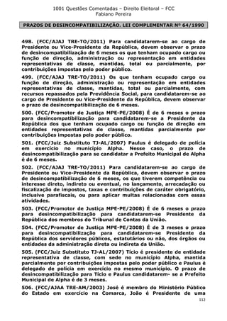 1001 Questões Comentadas – Direito Eleitoral – FCC
Fabiano Pereira
112
PRAZOS DE DESINCOMPATIBILIZAÇÃO. LEI COMPLEMENTAR Nº 64/1990
498. (FCC/AJAJ TRE-TO/2011) Para candidatarem-se ao cargo de
Presidente ou Vice-Presidente da República, devem observar o prazo
de desincompatibilização de 6 meses os que tenham ocupado cargo ou
função de direção, administração ou representação em entidades
representativas de classe, mantidas, total ou parcialmente, por
contribuições impostas pelo poder público.
499. (FCC/AJAJ TRE-TO/2011) Os que tenham ocupado cargo ou
função de direção, administração ou representação em entidades
representativas de classe, mantidas, total ou parcialmente, com
recursos repassados pela Previdência Social, para candidatarem-se ao
cargo de Presidente ou Vice-Presidente da República, devem observar
o prazo de desincompatibilização de 6 meses.
500. (FCC/Promotor de Justiça MPE-PE/2008) É de 6 meses o prazo
para desincompatibilização para candidatarem-se a Presidente da
República dos que tenham ocupado cargo ou função de direção em
entidades representativas de classe, mantidas parcialmente por
contribuições impostas pelo poder público.
501. (FCC/Juiz Substituto TJ-AL/2007) Paulus é delegado de polícia
em exercício no município Alpha. Nesse caso, o prazo de
desincompatibilização para se candidatar a Prefeito Municipal de Alpha
é de 6 meses.
502. (FCC/AJAJ TRE-TO/2011) Para candidatarem-se ao cargo de
Presidente ou Vice-Presidente da República, devem observar o prazo
de desincompatibilização de 6 meses, os que tiverem competência ou
interesse direto, indireto ou eventual, no lançamento, arrecadação ou
fiscalização de impostos, taxas e contribuições de caráter obrigatório,
inclusive parafiscais, ou para aplicar multas relacionadas com essas
atividades.
503. (FCC/Promotor de Justiça MPE-PE/2008) É de 6 meses o prazo
para desincompatibilização para candidatarem-se Presidente da
República dos membros do Tribunal de Contas da União.
504. (FCC/Promotor de Justiça MPE-PE/2008) É de 3 meses o prazo
para desincompatibilização para candidatarem-se Presidente da
República dos servidores públicos, estatutários ou não, dos órgãos ou
entidades da administração direta ou indireta da União.
505. (FCC/Juiz Substituto TJ-AL/2007) Tício é presidente de entidade
representativa de classe, com sede no município Alpha, mantida
parcialmente por contribuições impostas pelo poder público e Paulus é
delegado de polícia em exercício no mesmo município. O prazo de
desincompatibilização para Tício e Paulus candidatarem- se a Prefeito
Municipal de Alpha é de 3 meses.
506. (FCC/AJAA TRE-AM/2003) José é membro do Ministério Público
do Estado em exercício na Comarca, João é Presidente de uma
 