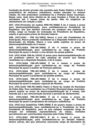 1001 Questões Comentadas – Direito Eleitoral – FCC
Fabiano Pereira
113
fundação de direito privado não mantida pelo Poder Público, e Paulo é
proprietário de emissora radiofônica, ambas situadas na mesma
cidade. Os três pretendem candidatar-se a Prefeito desse município.
Nesse caso, José deve afastar-se de suas funções e Paulo de suas
atividades até 3 meses antes do pleito. Não há exigência de
afastamento em relação a João.
507. (FCC/Promotor de Justiça MPE-PE/2008) É de 4 meses o prazo
para desincompatibilização, para candidatarem-se Presidente da
República, dos que tenham exercido em qualquer dos poderes da
União, cargo ou função de nomeação do Presidente da República,
sujeito à aprovação prévia do Senado Federal.
508. (FCC/AJAJ - TRE AC/2003) Mauro e Luiz são Presidentes de
Autarquias. Mauro pretende candidatar-se a Deputado Federal e Luiz a
Governador do Estado. Mauro e Luiz estão sujeitos ao prazo de
desincompatibilização de 6 meses.
509. (FCC/AJAA TRE-AP/2006) É de 4 meses o prazo de
desincompatibilização para candidatar-se ao cargo de Prefeito
Municipal de quem é diretor e vice-diretor de escola pública.
510. (FCC/AJAA TRE-AL/2010) O prazo para desincompatibilização de
um professor efetivo da rede estadual de ensino que deseja
candidatar-se a Deputado Estadual, é de 6 meses.
511. (FCC/AJAA TRE-AP/2006) É de 4 meses o prazo de
desincompatibilização para candidatar-se ao cargo de Prefeito
Municipal de quem é auditor de finanças públicas.
512. (FCC/AJAA TRE-AP/2006) É de 4 meses o prazo de
desincompatibilização para candidatar-se ao cargo de Prefeito
Municipal de quem é presidente de partido político.
513. (FCC/AJAA TRE-AP/2006) É de 4 meses o prazo de
desincompatibilização para candidatar-se ao cargo de Prefeito
Municipal de quem é assessor especial de Ministro.
514. (FCC/AJAJ TRE-PE/2004) Pedro é fiscal de rendas do Município
de Pedra Alta. Para candidatar-se a Prefeito Municipal desse município,
estará sujeito ao prazo de desincompatibilização de 3 meses, não
fazendo jus a sua remuneração durante o período de afastamento.
515. (FCC/AJAA TRE-AP/2006) É de 4 meses o prazo de
desincompatibilização para candidatar-se ao cargo de Prefeito
Municipal de quem é proprietário de emissora radiofônica.
516. (FCC/Juiz Substituto TJRR/2008) É de quatro meses o prazo de
desincompatibilização, para candidatarem-se a Presidente ou Vice-
Presidente da República, para os que estejam ocupando cargo de
direção em entidades representativas de classe, mantidas
parcialmente por contribuições impostas pelo Poder Público.
517. (FCC/AJAJ TRE-PB/2007) É de 4 meses o prazo de
desincompatibilização, para candidatarem-se ao Senado Federal,
dentre outros, dos que estiverem exercendo cargo de Secretário de
 