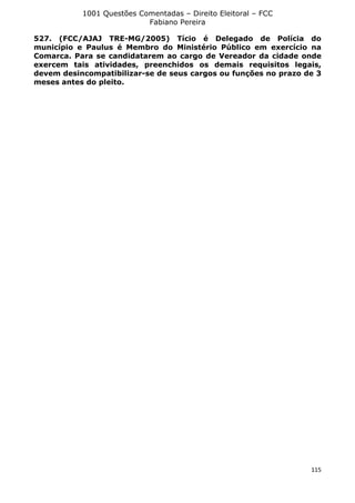 1001 Questões Comentadas – Direito Eleitoral – FCC
Fabiano Pereira
115
527. (FCC/AJAJ TRE-MG/2005) Tício é Delegado de Polícia do
município e Paulus é Membro do Ministério Público em exercício na
Comarca. Para se candidatarem ao cargo de Vereador da cidade onde
exercem tais atividades, preenchidos os demais requisitos legais,
devem desincompatibilizar-se de seus cargos ou funções no prazo de 3
meses antes do pleito.
 