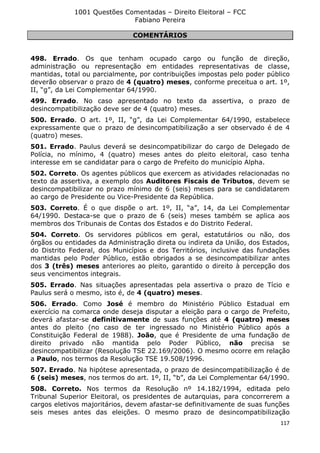 1001 Questões Comentadas – Direito Eleitoral – FCC
Fabiano Pereira
117
COMENTÁRIOS
498. Errado. Os que tenham ocupado cargo ou função de direção,
administração ou representação em entidades representativas de classe,
mantidas, total ou parcialmente, por contribuições impostas pelo poder público
deverão observar o prazo de 4 (quatro) meses, conforme preceitua o art. 1º,
II, “g”, da Lei Complementar 64/1990.
499. Errado. No caso apresentado no texto da assertiva, o prazo de
desincompatibilização deve ser de 4 (quatro) meses.
500. Errado. O art. 1º, II, “g”, da Lei Complementar 64/1990, estabelece
expressamente que o prazo de desincompatibilização a ser observado é de 4
(quatro) meses.
501. Errado. Paulus deverá se desincompatibilizar do cargo de Delegado de
Polícia, no mínimo, 4 (quatro) meses antes do pleito eleitoral, caso tenha
interesse em se candidatar para o cargo de Prefeito do município Alpha.
502. Correto. Os agentes públicos que exercem as atividades relacionadas no
texto da assertiva, a exemplo dos Auditores Fiscais de Tributos, devem se
desincompatibilizar no prazo mínimo de 6 (seis) meses para se candidatarem
ao cargo de Presidente ou Vice-Presidente da República.
503. Correto. É o que dispõe o art. 1º, II, “a”, 14, da Lei Complementar
64/1990. Destaca-se que o prazo de 6 (seis) meses também se aplica aos
membros dos Tribunais de Contas dos Estados e do Distrito Federal.
504. Correto. Os servidores públicos em geral, estatutários ou não, dos
órgãos ou entidades da Administração direta ou indireta da União, dos Estados,
do Distrito Federal, dos Municípios e dos Territórios, inclusive das fundações
mantidas pelo Poder Público, estão obrigados a se desincompatibilizar antes
dos 3 (três) meses anteriores ao pleito, garantido o direito à percepção dos
seus vencimentos integrais.
505. Errado. Nas situações apresentadas pela assertiva o prazo de Tício e
Paulus será o mesmo, isto é, de 4 (quatro) meses.
506. Errado. Como José é membro do Ministério Público Estadual em
exercício na comarca onde deseja disputar a eleição para o cargo de Prefeito,
deverá afastar-se definitivamente de suas funções até 4 (quatro) meses
antes do pleito (no caso de ter ingressado no Ministério Público após a
Constituição Federal de 1988). João, que é Presidente de uma fundação de
direito privado não mantida pelo Poder Público, não precisa se
desincompatibilizar (Resolução TSE 22.169/2006). O mesmo ocorre em relação
a Paulo, nos termos da Resolução TSE 19.508/1996.
507. Errado. Na hipótese apresentada, o prazo de desincompatibilização é de
6 (seis) meses, nos termos do art. 1º, II, “b”, da Lei Complementar 64/1990.
508. Correto. Nos termos da Resolução nº 14.182/1994, editada pelo
Tribunal Superior Eleitoral, os presidentes de autarquias, para concorrerem a
cargos eletivos majoritários, devem afastar-se definitivamente de suas funções
seis meses antes das eleições. O mesmo prazo de desincompatibilização
 