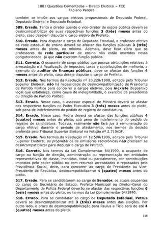 1001 Questões Comentadas – Direito Eleitoral – FCC
Fabiano Pereira
118
também se impõe aos cargos eletivos proporcionais de Deputado Federal,
Deputado Distrital e Deputado Estadual.
509. Errado. Tanto o diretor quanto o vice-diretor de escola pública devem se
desincompatibilizar de suas respectivas funções 3 (três) meses antes do
pleito, caso desejem disputar o cargo eletivo de Prefeito.
510. Errado. Para disputar o cargo de Deputado Estadual, o professor efetivo
da rede estadual de ensino deverá se afastar das funções públicas 3 (três)
meses antes do pleito, no mínimo. Ademais, deve ficar claro que os
professores da rede particular de ensino não estão inseridos nessa
obrigatoriedade, já que não exercem função pública.
511. Correto. O ocupante de cargo público que possua atribuições relativas à
arrecadação e à fiscalização de impostos, taxas e contribuições de melhoria, a
exemplo do auditor de finanças públicas, deve se afastar das funções 4
meses antes do pleito, caso deseje disputar o cargo de Prefeito.
512. Errado. Nos termos da Resolução nº 20.220/1998, editada pelo Tribunal
Superior Eleitoral, não há necessidade de desincompatibilização de Presidente
de Partido Político para concorrer a cargos eletivos, pois inexiste dispositivo
legal que estabeleça, como causa de inelegibilidade, o exercício da presidência
ou direção de Partido Político.
513. Errado. Nesse caso, o assessor especial de Ministro deverá se afastar
das respectivas funções no Poder Executivo 3 (três) meses antes do pleito,
sob pena de indeferimento do pedido de registro de candidatura.
514. Errado. Nesse caso, Pedro deverá se afastar das funções públicas 4
(quatro) meses antes do pleito, sob pena de indeferimento do pedido de
registro de candidatura. Todavia, realmente não fará jus à remuneração do
cargo efetivo durante o período de afastamento, nos termos da decisão
proferida pelo Tribunal Superior Eleitoral na Petição nº 2.710/DF.
515. Errado. Nos termos da Resolução nº 19.508/1996, editada pelo Tribunal
Superior Eleitoral, os proprietários de emissoras radiofônicas não precisam se
desincompatibilizar para disputar o cargo de Prefeito.
516. Correto. Nos termos da Lei Complementar 64/1990, o ocupante de
cargo ou função de direção, administração ou representação em entidades
representativas de classe, mantidas, total ou parcialmente, por contribuições
impostas pelo poder público ou com recursos arrecadados e repassados pela
Previdência Social, deve, para concorrer ao cargo de Presidente ou Vice-
Presidente da República, desincompatibilizar-se 4 (quatro) meses antes do
pleito.
517. Errado. Para se candidatarem ao cargo de Senador, os atuais ocupantes
do cargo de Secretário de Estado, Prefeito Municipal ou Diretor-Geral do
Departamento de Polícia Federal deverão se afastar das respectivas funções 6
(seis) meses antes do pleito, no termos da Lei Complementar 64/1990.
518. Errado. Para se candidatar ao cargo de Deputado Estadual, Petrus
deverá se desincompatibilizar até 3 (três) meses antes das eleições. Por
outro lado, o prazo de desincompatibilização para Paulus e Tício será de até 4
(quatro) meses antes do pleito.
 