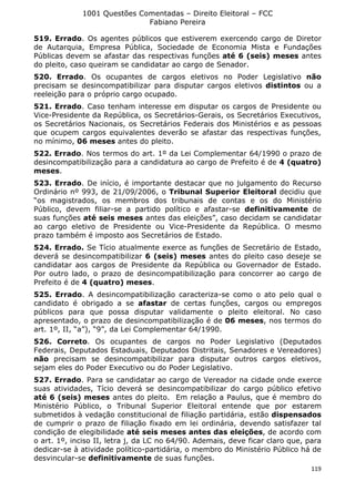 1001 Questões Comentadas – Direito Eleitoral – FCC
Fabiano Pereira
119
519. Errado. Os agentes públicos que estiverem exercendo cargo de Diretor
de Autarquia, Empresa Pública, Sociedade de Economia Mista e Fundações
Públicas devem se afastar das respectivas funções até 6 (seis) meses antes
do pleito, caso queiram se candidatar ao cargo de Senador.
520. Errado. Os ocupantes de cargos eletivos no Poder Legislativo não
precisam se desincompatibilizar para disputar cargos eletivos distintos ou a
reeleição para o próprio cargo ocupado.
521. Errado. Caso tenham interesse em disputar os cargos de Presidente ou
Vice-Presidente da República, os Secretários-Gerais, os Secretários Executivos,
os Secretários Nacionais, os Secretários Federais dos Ministérios e as pessoas
que ocupem cargos equivalentes deverão se afastar das respectivas funções,
no mínimo, 06 meses antes do pleito.
522. Errado. Nos termos do art. 1º da Lei Complementar 64/1990 o prazo de
desincompatibilização para a candidatura ao cargo de Prefeito é de 4 (quatro)
meses.
523. Errado. De início, é importante destacar que no julgamento do Recurso
Ordinário nº 993, de 21/09/2006, o Tribunal Superior Eleitoral decidiu que
“os magistrados, os membros dos tribunais de contas e os do Ministério
Público, devem filiar-se a partido político e afastar-se definitivamente de
suas funções até seis meses antes das eleições”, caso decidam se candidatar
ao cargo eletivo de Presidente ou Vice-Presidente da República. O mesmo
prazo também é imposto aos Secretários de Estado.
524. Errado. Se Tício atualmente exerce as funções de Secretário de Estado,
deverá se desincompatibilizar 6 (seis) meses antes do pleito caso deseje se
candidatar aos cargos de Presidente da República ou Governador de Estado.
Por outro lado, o prazo de desincompatibilização para concorrer ao cargo de
Prefeito é de 4 (quatro) meses.
525. Errado. A desincompatibilização caracteriza-se como o ato pelo qual o
candidato é obrigado a se afastar de certas funções, cargos ou empregos
públicos para que possa disputar validamente o pleito eleitoral. No caso
apresentado, o prazo de desincompatibilização é de 06 meses, nos termos do
art. 1º, II, “a”), “9”, da Lei Complementar 64/1990.
526. Correto. Os ocupantes de cargos no Poder Legislativo (Deputados
Federais, Deputados Estaduais, Deputados Distritais, Senadores e Vereadores)
não precisam se desincompatibilizar para disputar outros cargos eletivos,
sejam eles do Poder Executivo ou do Poder Legislativo.
527. Errado. Para se candidatar ao cargo de Vereador na cidade onde exerce
suas atividades, Tício deverá se desincompatibilizar do cargo público efetivo
até 6 (seis) meses antes do pleito. Em relação a Paulus, que é membro do
Ministério Público, o Tribunal Superior Eleitoral entende que por estarem
submetidos à vedação constitucional de filiação partidária, estão dispensados
de cumprir o prazo de filiação fixado em lei ordinária, devendo satisfazer tal
condição de elegibilidade até seis meses antes das eleições, de acordo com
o art. 1º, inciso II, letra j, da LC no 64/90. Ademais, deve ficar claro que, para
dedicar-se à atividade político-partidária, o membro do Ministério Público há de
desvincular-se definitivamente de suas funções.
 