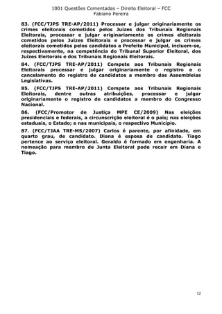 1001 Questões Comentadas – Direito Eleitoral – FCC
Fabiano Pereira
12
83. (FCC/TJPS TRE-AP/2011) Processar e julgar originariamente os
crimes eleitorais cometidos pelos Juizes dos Tribunais Regionais
Eleitorais, processar e julgar originariamente os crimes eleitorais
cometidos pelos Juizes Eleitorais e processar e julgar os crimes
eleitorais cometidos pelos candidatos a Prefeito Municipal, incluem-se,
respectivamente, na competência do Tribunal Superior Eleitoral, dos
Juízes Eleitorais e dos Tribunais Regionais Eleitorais.
84. (FCC/TJPS TRE-AP/2011) Compete aos Tribunais Regionais
Eleitorais processar e julgar originariamente o registro e o
cancelamento do registro de candidatos a membro das Assembleias
Legislativas.
85. (FCC/TJPS TRE-AP/2011) Compete aos Tribunais Regionais
Eleitorais, dentre outras atribuições, processar e julgar
originariamente o registro de candidatos a membro do Congresso
Nacional.
86. (FCC/Promotor de Justiça MPE CE/2009) Nas eleições
presidenciais e federais, a circunscrição eleitoral é o país; nas eleições
estaduais, o Estado; e nas municipais, o respectivo Município.
87. (FCC/TJAA TRE-MS/2007) Carlos é parente, por afinidade, em
quarto grau, de candidato. Diana é esposa de candidato. Tiago
pertence ao serviço eleitoral. Geraldo é formado em engenharia. A
nomeação para membro de Junta Eleitoral pode recair em Diana e
Tiago.
 