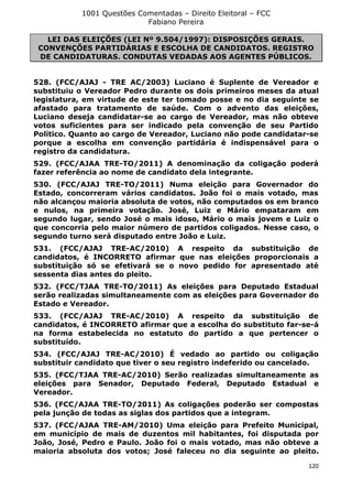 1001 Questões Comentadas – Direito Eleitoral – FCC
Fabiano Pereira
120
LEI DAS ELEIÇÕES (LEI Nº 9.504/1997): DISPOSIÇÕES GERAIS.
CONVENÇÕES PARTIDÁRIAS E ESCOLHA DE CANDIDATOS. REGISTRO
DE CANDIDATURAS. CONDUTAS VEDADAS AOS AGENTES PÚBLICOS.
528. (FCC/AJAJ - TRE AC/2003) Luciano é Suplente de Vereador e
substituiu o Vereador Pedro durante os dois primeiros meses da atual
legislatura, em virtude de este ter tomado posse e no dia seguinte se
afastado para tratamento de saúde. Com o advento das eleições,
Luciano deseja candidatar-se ao cargo de Vereador, mas não obteve
votos suficientes para ser indicado pela convenção de seu Partido
Político. Quanto ao cargo de Vereador, Luciano não pode candidatar-se
porque a escolha em convenção partidária é indispensável para o
registro da candidatura.
529. (FCC/AJAA TRE-TO/2011) A denominação da coligação poderá
fazer referência ao nome de candidato dela integrante.
530. (FCC/AJAJ TRE-TO/2011) Numa eleição para Governador do
Estado, concorreram vários candidatos. João foi o mais votado, mas
não alcançou maioria absoluta de votos, não computados os em branco
e nulos, na primeira votação. José, Luiz e Mário empataram em
segundo lugar, sendo José o mais idoso, Mário o mais jovem e Luiz o
que concorria pelo maior número de partidos coligados. Nesse caso, o
segundo turno será disputado entre João e Luiz.
531. (FCC/AJAJ TRE-AC/2010) A respeito da substituição de
candidatos, é INCORRETO afirmar que nas eleições proporcionais a
substituição só se efetivará se o novo pedido for apresentado até
sessenta dias antes do pleito.
532. (FCC/TJAA TRE-TO/2011) As eleições para Deputado Estadual
serão realizadas simultaneamente com as eleições para Governador do
Estado e Vereador.
533. (FCC/AJAJ TRE-AC/2010) A respeito da substituição de
candidatos, é INCORRETO afirmar que a escolha do substituto far-se-á
na forma estabelecida no estatuto do partido a que pertencer o
substituído.
534. (FCC/AJAJ TRE-AC/2010) É vedado ao partido ou coligação
substituir candidato que tiver o seu registro indeferido ou cancelado.
535. (FCC/TJAA TRE-AC/2010) Serão realizadas simultaneamente as
eleições para Senador, Deputado Federal, Deputado Estadual e
Vereador.
536. (FCC/AJAA TRE-TO/2011) As coligações poderão ser compostas
pela junção de todas as siglas dos partidos que a integram.
537. (FCC/AJAA TRE-AM/2010) Uma eleição para Prefeito Municipal,
em município de mais de duzentos mil habitantes, foi disputada por
João, José, Pedro e Paulo. João foi o mais votado, mas não obteve a
maioria absoluta dos votos; José faleceu no dia seguinte ao pleito.
 