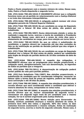 1001 Questões Comentadas – Direito Eleitoral – FCC
Fabiano Pereira
121
Pedro e Paulo empataram com o mesmo número de votos. Nesse caso,
João, Pedro e Paulo disputarão o segundo turno.
538. (FCC/AJAA TRE-AM/2010) É INCORRETO afirmar que a coligação
funciona como um só partido no relacionamento com a Justiça Eleitoral
e no trato dos interesses interpartidários.
539. (FCC/AJAA TRE-AM/2010) A coligação poderá nomear até cinco
delegados perante do Tribunal Superior Eleitoral.
540. (FCC/TJAA TRE-AM/2010) Se um candidato ao cargo de Deputado
Estadual vier a falecer 30 dias antes do pleito, não poderá ser
substituído.
541. (FCC/AJAJ TRE-MS/2007) Numa determinada eleição e antes de
realizado o segundo turno, ocorreu a morte do candidato a Presidente
da República. Nesse caso, abrir-se-á o prazo de vinte dias para o
alistamento de candidatos ao cargo, para nova eleição em turno único.
542. (FCC/AJAJ TRE-AC/2010) No que se refere à substituição de
candidatos, o registro deverá ser requerido até dez dias contados do
fato ou da notificação ao partido da decisão judicial que deu origem à
substituição.
543. (FCC/TJAA TRE-AM/2010) Se um candidato ao cargo de Deputado
Estadual vier a falecer 30 dias antes do pleito, poderá ser substituído
pelo órgão de direção do partido dentro de 10 dias contados da data do
óbito.
544. (FCC/AJAA TRE-AM/2010) A respeito das coligações, é
INCORRETO afirmar que na propaganda para eleição proporcional, a
coligação usará, obrigatoriamente, sob sua denominação, as legendas
de todos os partidos que a integram.
545. (FCC/AJAA TRE-TO/2011) A denominação da coligação poderá
conter pedido de voto para partido político.
546. (FCC/Juiz Substituto TJAL/2007) Nas eleições proporcionais, a
substituição de candidato que for considerado inelegível, renunciar ou
falecer após o termo final do prazo do registro, poderá ser feita após
nova convenção e até 30 dias do pleito.
547. (FCC/TJAA TRE-SP/2006) A respeito das eleições presidenciais, é
correto afirmar que será considerado eleito o candidato que obtiver a
maioria absoluta de votos, computados os votos nulos.
548. (FCC/TJAA TRE-SP/2006) A respeito das eleições presidenciais, é
correto afirmar que se, houver necessidade de segundo turno e
remanescer em segundo lugar mais de um candidato com a mesma
votação, far-se-á sorteio organizado pela Justiça Eleitoral.
549. (FCC/AJAA TRE-AP/2006) Numa eleição para Governador do
Estado, nenhum candidato alcançou a maioria absoluta de votos. O
primeiro teve 35% dos votos; o segundo, 30% dos votos; os dois
restantes tiveram exatamente a mesma votação. Antes da realização
do segundo turno, ocorreu a morte do segundo colocado. Nesse caso, é
 