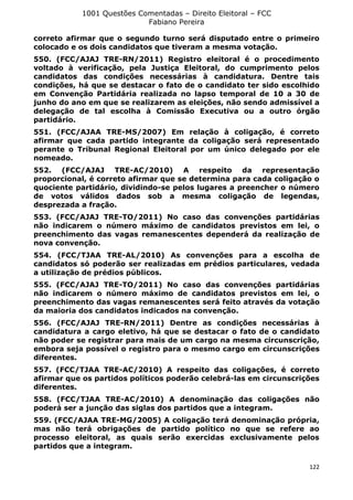 1001 Questões Comentadas – Direito Eleitoral – FCC
Fabiano Pereira
122
correto afirmar que o segundo turno será disputado entre o primeiro
colocado e os dois candidatos que tiveram a mesma votação.
550. (FCC/AJAJ TRE-RN/2011) Registro eleitoral é o procedimento
voltado à verificação, pela Justiça Eleitoral, do cumprimento pelos
candidatos das condições necessárias à candidatura. Dentre tais
condições, há que se destacar o fato de o candidato ter sido escolhido
em Convenção Partidária realizada no lapso temporal de 10 a 30 de
junho do ano em que se realizarem as eleições, não sendo admissível a
delegação de tal escolha à Comissão Executiva ou a outro órgão
partidário.
551. (FCC/AJAA TRE-MS/2007) Em relação à coligação, é correto
afirmar que cada partido integrante da coligação será representado
perante o Tribunal Regional Eleitoral por um único delegado por ele
nomeado.
552. (FCC/AJAJ TRE-AC/2010) A respeito da representação
proporcional, é correto afirmar que se determina para cada coligação o
quociente partidário, dividindo-se pelos lugares a preencher o número
de votos válidos dados sob a mesma coligação de legendas,
desprezada a fração.
553. (FCC/AJAJ TRE-TO/2011) No caso das convenções partidárias
não indicarem o número máximo de candidatos previstos em lei, o
preenchimento das vagas remanescentes dependerá da realização de
nova convenção.
554. (FCC/TJAA TRE-AL/2010) As convenções para a escolha de
candidatos só poderão ser realizadas em prédios particulares, vedada
a utilização de prédios públicos.
555. (FCC/AJAJ TRE-TO/2011) No caso das convenções partidárias
não indicarem o número máximo de candidatos previstos em lei, o
preenchimento das vagas remanescentes será feito através da votação
da maioria dos candidatos indicados na convenção.
556. (FCC/AJAJ TRE-RN/2011) Dentre as condições necessárias à
candidatura a cargo eletivo, há que se destacar o fato de o candidato
não poder se registrar para mais de um cargo na mesma circunscrição,
embora seja possível o registro para o mesmo cargo em circunscrições
diferentes.
557. (FCC/TJAA TRE-AC/2010) A respeito das coligações, é correto
afirmar que os partidos políticos poderão celebrá-las em circunscrições
diferentes.
558. (FCC/TJAA TRE-AC/2010) A denominação das coligações não
poderá ser a junção das siglas dos partidos que a integram.
559. (FCC/AJAA TRE-MG/2005) A coligação terá denominação própria,
mas não terá obrigações de partido político no que se refere ao
processo eleitoral, as quais serão exercidas exclusivamente pelos
partidos que a integram.
 