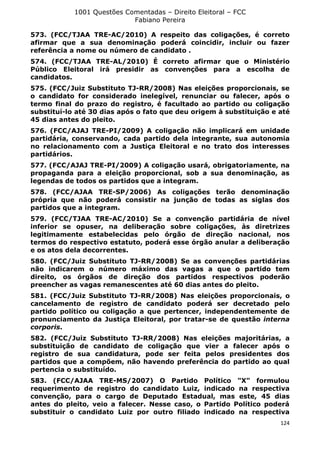 1001 Questões Comentadas – Direito Eleitoral – FCC
Fabiano Pereira
124
573. (FCC/TJAA TRE-AC/2010) A respeito das coligações, é correto
afirmar que a sua denominação poderá coincidir, incluir ou fazer
referência a nome ou número de candidato .
574. (FCC/TJAA TRE-AL/2010) É correto afirmar que o Ministério
Público Eleitoral irá presidir as convenções para a escolha de
candidatos.
575. (FCC/Juiz Substituto TJ-RR/2008) Nas eleições proporcionais, se
o candidato for considerado inelegível, renunciar ou falecer, após o
termo final do prazo do registro, é facultado ao partido ou coligação
substituí-lo até 30 dias após o fato que deu origem à substituição e até
45 dias antes do pleito.
576. (FCC/AJAJ TRE-PI/2009) A coligação não implicará em unidade
partidária, conservando, cada partido dela integrante, sua autonomia
no relacionamento com a Justiça Eleitoral e no trato dos interesses
partidários.
577. (FCC/AJAJ TRE-PI/2009) A coligação usará, obrigatoriamente, na
propaganda para a eleição proporcional, sob a sua denominação, as
legendas de todos os partidos que a integram.
578. (FCC/AJAA TRE-SP/2006) As coligações terão denominação
própria que não poderá consistir na junção de todas as siglas dos
partidos que a integram.
579. (FCC/TJAA TRE-AC/2010) Se a convenção partidária de nível
inferior se opuser, na deliberação sobre coligações, às diretrizes
legitimamente estabelecidas pelo órgão de direção nacional, nos
termos do respectivo estatuto, poderá esse órgão anular a deliberação
e os atos dela decorrentes.
580. (FCC/Juiz Substituto TJ-RR/2008) Se as convenções partidárias
não indicarem o número máximo das vagas a que o partido tem
direito, os órgãos de direção dos partidos respectivos poderão
preencher as vagas remanescentes até 60 dias antes do pleito.
581. (FCC/Juiz Substituto TJ-RR/2008) Nas eleições proporcionais, o
cancelamento de registro de candidato poderá ser decretado pelo
partido político ou coligação a que pertencer, independentemente de
pronunciamento da Justiça Eleitoral, por tratar-se de questão interna
corporis.
582. (FCC/Juiz Substituto TJ-RR/2008) Nas eleições majoritárias, a
substituição de candidato de coligação que vier a falecer após o
registro de sua candidatura, pode ser feita pelos presidentes dos
partidos que a compõem, não havendo preferência do partido ao qual
pertencia o substituído.
583. (FCC/AJAA TRE-MS/2007) O Partido Político "X" formulou
requerimento de registro do candidato Luiz, indicado na respectiva
convenção, para o cargo de Deputado Estadual, mas este, 45 dias
antes do pleito, veio a falecer. Nesse caso, o Partido Político poderá
substituir o candidato Luiz por outro filiado indicado na respectiva
 