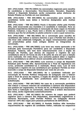 1001 Questões Comentadas – Direito Eleitoral – FCC
Fabiano Pereira
127
607. (FCC/AJAA - TRE PE/2004) As convenções regionais para escolha
de candidatos a Governador, Vice-Governador, Senador, Deputado
Federal e Deputado Estadual, serão compostas pelos eleitores do
Estado filiados ao Partido em sua totalidade.
608. (FCC/AJAA - TRE AM/2003) As convenções para escolha de
candidatos terão suas datas e horários designados pela Justiça
Eleitoral.
609. (FCC/AJAJ - TRE BA/2003) Paulo é Senador eleito pelo Partido
Alfa, está encerrando seu mandato e é candidato à reeleição. Para as
eleições majoritárias destinadas à renovação de duas vagas no Senado
Federal, inclusive a sua, Paulo terá o direito de conservar o mesmo
número que lhe foi atribuído no pleito anterior e com o qual concorreu.
610. (FCC/AJAA - TRE BA/2003) Se a convenção para escolha de
candidatos não indicar o número máximo a que o Partido tem direito e
não tiver sido celebrada Coligação, as vagas remanescentes poderão
ser preenchidas pelos mais antigos dentre os integrantes da
convenção.
611. (FCC/AJAA - TRE AM/2003) Luiz teve seu nome aprovado e foi
indicado pela Convenção Partidária para ser candidato a Deputado
Estadual. Todavia, não tem bom relacionamento com o órgão de
direção do Partido, que deixou de requerer o registro de sua
candidatura até às 19 horas do dia 5 de julho do ano em que a eleição
seria realizada. Em vista disso, Luiz somente poderá obter o registro
de sua candidatura se obtiver alvará concedido pela Justiça Eleitoral.
612. (FCC/AJAJ - TRE AM/2003) Luiz exerceu o cargo de Deputado
Estadual pelo Partido Alfa. Aproximando-se o final da legislatura em
curso, pretende candidatar-se à reeleição. Nesse caso, Luiz só terá
assegurado o registro de sua candidatura por qualquer Partido se tiver
exercido o cargo de Deputado Estadual por mais de um ano.
613. (FCC/AJAJ - TRE AM/2003) Se o candidato indicado por
convenção de Partido Político integrante de Coligação vier a falecer
após o final do prazo de registro, o órgão de direção do Partido a que
pertencia o substituído terá preferência para efetuar a sua
substituição.
614. (FCC/AJAA - TRE AM/2003) No caso de a convenção partidária
não indicar o número máximo de candidatos à Câmara dos Deputados
que podiam ser registrados, na forma da lei, os filiados que disputaram
sem êxito a indicação na convenção, observada a ordem decrescente
dos votos, serão registrados automaticamente.
615. (FCC/AJAJ - TRE AC/2003) Do número de vagas que poderá
registrar para a Câmara dos Deputados, Assembléias Legislativas e
Câmaras Municipais, cada Partido Político ou Coligação deverá
reservar 10% das vagas para pessoas portadoras de deficiência.
616. (FCC/AJAJ - TRE AC/2003) O Partido Político Alfa formulou
requerimento de registro do candidato Valter, indicado na respectiva
 