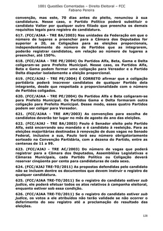 1001 Questões Comentadas – Direito Eleitoral – FCC
Fabiano Pereira
128
convenção, mas este, 70 dias antes do pleito, renunciou à sua
candidatura. Nesse caso, o Partido Político poderá substituir o
candidato Valter por qualquer outro filiado que preencha os demais
requisitos legais para registro de candidatura.
617. (FCC/AJAA - TRE BA/2003) Nas unidades da Federação em que o
número de lugares a preencher para a Câmara dos Deputados for
superior a 20, as Coligações para as eleições proporcionais,
independentemente do número de Partidos que as integrarem,
poderão registrar candidatos, em relação ao número de lugares a
preencher, até 150%.
618. (FCC/AJAA - TRE PE/2004) Os Partidos Alfa, Beta, Gama e Delta
coligaram-se para Prefeito Municipal. Nesse caso, os Partidos Alfa,
Beta e Gama podem formar uma coligação para Vereador e o Partido
Delta disputar isoladamente a eleição proporcional.
619. (FCC/AJAJ - TRE PE/2004) É CORRETO afirmar que a coligação
partidária poderá inscrever candidatos de qualquer Partido dela
integrante, desde que respeitada a proporcionalidade com o número
de Partidos coligados.
620. (FCC/AJAA - TRE PE/2004) Os Partidos Alfa e Beta coligaram-se
para Prefeito Municipal. Os Partidos Gama e Delta formaram outra
coligação para Prefeito Municipal. Desse modo, esses quatro Partidos
podem ser coligar para Vereador.
621. (FCC/AJAA - TRE AM/2003) As convenções para escolha de
candidatos deverão ter lugar no mês de agosto do ano das eleições.
622. (FCC/AJAJ - TRE BA/2003) Paulo é Senador eleito pelo Partido
Alfa, está encerrando seu mandato e é candidato à reeleição. Para as
eleições majoritárias destinadas à renovação de duas vagas no Senado
Federal, inclusive a sua, Paulo terá seu número obrigatoriamente
sorteado na Convenção Partidária, com a dezena do Partido, entre as
centenas de 11 a 99.
623. (FCC/AJAJ - TRE AC/2003) Do número de vagas que poderá
registrar para a Câmara dos Deputados, Assembléias Legislativas e
Câmaras Municipais, cada Partido Político ou Coligação deverá
reservar cinqüenta por cento para candidaturas de cada sexo.
624. (FCC/AJAJ TRE-TO/2011) As propostas defendidas pelo candidato
não se incluem dentre os documentos que devem instruir o registro de
qualquer candidatura.
625. (FCC/AJAA TRE-TO/2011) Se o registro do candidato estiver sub
judice, ele poderá efetuar todos os atos relativos à campanha eleitoral,
enquanto estiver sob essa condição.
626. (FCC/AJAA TRE-TO/2011) Se o registro do candidato estiver sub
judice, os votos a ele atribuídos não terão validade se não ocorrer o
deferimento do seu registro até a proclamação do resultado das
eleições.
 