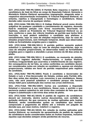 1001 Questões Comentadas – Direito Eleitoral – FCC
Fabiano Pereira
129
627. (FCC/AJAJ TRE-PE/2004) O Partido Beta requereu o registro da
candidatura de José da Silva ao cargo de Deputado Federal. Somente o
Ministério Público Eleitoral apresentou impugnação, alegando estar a
respectiva documentação incompleta. O Tribunal Regional Eleitoral, no
entanto, rejeitou a impugnação e homologou a candidatura. Dessa
decisão cabe recurso de qualquer eleitor.
628. (FCC/AJAA TRE-RN/2011) O Código Eleitoral prevê como direito
subjetivo de qualquer candidato o cancelamento do registro, devendo
fazê-lo mediante petição com firma reconhecida. Ocorrendo tal
hipótese, caberá ao Presidente do Tribunal Regional Eleitoral ou ao
Juiz, conforme o caso, dar ciência imediata ao partido que tenha feito
inscrição, o qual poderá substituir o candidato que pleiteou o
cancelamento, seja no caso de eleições majoritárias, seja no caso de
eleições proporcionais, sem limitação temporal, desde que observadas
todas as formalidades exigidas para o registro.
629. (FCC/AJAA TRE-RN/2011) O partido político somente poderá
substituir o candidato, seja no caso de eleições majoritárias, seja no
caso de eleições proporcionais, se observadas todas as formalidades
exigidas para o registro e atendido o prazo mínimo de 60 dias antes do
pleito.
630. (FCC/AJAA TRE-RN/2011) O candidato, no momento da eleição,
tinha seu registro deferido. Posteriormente, a Justiça Eleitoral
verificou irregularidade que acarretou o indeferimento de seu registro.
Em consequência de tal fato, os votos conferidos ao candidato devem
ser considerados nulos em relação ao candidato e, apenas em eleições
proporcionais, válidos em favor do partido responsável pelo registro
do candidato.
631. (FCC/AJAJ TRE-PE/2004) Paulo é candidato a Governador do
Estado e Luiz a Vice-Governador do Estado, ambos pelo Partido Alfa.
Dez dias antes das eleições, Luiz renunciou à sua candidatura. Nesse
caso, não será possível substituir o candidato porque não haverá
tempo hábil para substituição dos nomes nas urnas eletrônicas.
632. (FCC/TJAA TRE-MS/2007) Carlos era candidato a Deputado
Estadual e renunciou à sua candidatura. Nesse caso, o partido a que
pertencia poderá substitui-lo até trinta dias contados do fato que deu
origem à substituição e até trinta dias antes do pleito.
633. (FCC/AJAA TRE-AC/2010) O pedido de registro de candidatura
deverá ser instruído, dentre outros documentos, com certidão de
quitação eleitoral. No que concerne às multas aplicadas pela Justiça
Eleitoral, serão considerados quites os candidatos que tenham
comprovado o pagamento do débito até o trânsito em julgado da
decisão que, por esse motivo, indeferir o registro.
634. (FCC/AJAA TRE-AC/2010) Em relação às multas aplicadas pela
Justiça Eleitoral, no momento de apresentação do pedido de registro
de candidatura serão consideradas todas as multas impostas, inclusive
aquelas cuja decisões estejam ainda pendentes de recurso.
 