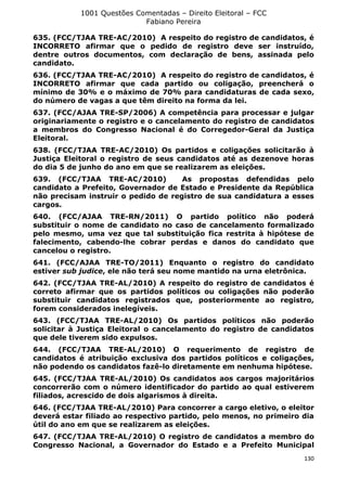 1001 Questões Comentadas – Direito Eleitoral – FCC
Fabiano Pereira
130
635. (FCC/TJAA TRE-AC/2010) A respeito do registro de candidatos, é
INCORRETO afirmar que o pedido de registro deve ser instruído,
dentre outros documentos, com declaração de bens, assinada pelo
candidato.
636. (FCC/TJAA TRE-AC/2010) A respeito do registro de candidatos, é
INCORRETO afirmar que cada partido ou coligação, preencherá o
mínimo de 30% e o máximo de 70% para candidaturas de cada sexo,
do número de vagas a que têm direito na forma da lei.
637. (FCC/AJAA TRE-SP/2006) A competência para processar e julgar
originariamente o registro e o cancelamento do registro de candidatos
a membros do Congresso Nacional é do Corregedor-Geral da Justiça
Eleitoral.
638. (FCC/TJAA TRE-AC/2010) Os partidos e coligações solicitarão à
Justiça Eleitoral o registro de seus candidatos até as dezenove horas
do dia 5 de junho do ano em que se realizarem as eleições.
639. (FCC/TJAA TRE-AC/2010) As propostas defendidas pelo
candidato a Prefeito, Governador de Estado e Presidente da República
não precisam instruir o pedido de registro de sua candidatura a esses
cargos.
640. (FCC/AJAA TRE-RN/2011) O partido político não poderá
substituir o nome de candidato no caso de cancelamento formalizado
pelo mesmo, uma vez que tal substituição fica restrita à hipótese de
falecimento, cabendo-lhe cobrar perdas e danos do candidato que
cancelou o registro.
641. (FCC/AJAA TRE-TO/2011) Enquanto o registro do candidato
estiver sub judice, ele não terá seu nome mantido na urna eletrônica.
642. (FCC/TJAA TRE-AL/2010) A respeito do registro de candidatos é
correto afirmar que os partidos políticos ou coligações não poderão
substituir candidatos registrados que, posteriormente ao registro,
forem considerados inelegíveis.
643. (FCC/TJAA TRE-AL/2010) Os partidos políticos não poderão
solicitar à Justiça Eleitoral o cancelamento do registro de candidatos
que dele tiverem sido expulsos.
644. (FCC/TJAA TRE-AL/2010) O requerimento de registro de
candidatos é atribuição exclusiva dos partidos políticos e coligações,
não podendo os candidatos fazê-lo diretamente em nenhuma hipótese.
645. (FCC/TJAA TRE-AL/2010) Os candidatos aos cargos majoritários
concorrerão com o número identificador do partido ao qual estiverem
filiados, acrescido de dois algarismos à direita.
646. (FCC/TJAA TRE-AL/2010) Para concorrer a cargo eletivo, o eleitor
deverá estar filiado ao respectivo partido, pelo menos, no primeiro dia
útil do ano em que se realizarem as eleições.
647. (FCC/TJAA TRE-AL/2010) O registro de candidatos a membro do
Congresso Nacional, a Governador do Estado e a Prefeito Municipal
 