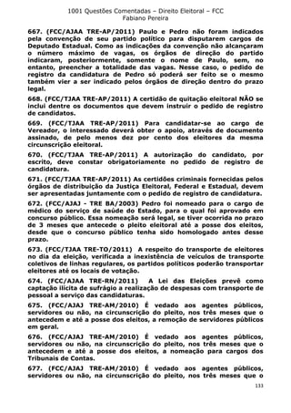 1001 Questões Comentadas – Direito Eleitoral – FCC
Fabiano Pereira
133
667. (FCC/AJAA TRE-AP/2011) Paulo e Pedro não foram indicados
pela convenção de seu partido político para disputarem cargos de
Deputado Estadual. Como as indicações da convenção não alcançaram
o número máximo de vagas, os órgãos de direção do partido
indicaram, posteriormente, somente o nome de Paulo, sem, no
entanto, preencher a totalidade das vagas. Nesse caso, o pedido de
registro da candidatura de Pedro só poderá ser feito se o mesmo
também vier a ser indicado pelos órgãos de direção dentro do prazo
legal.
668. (FCC/TJAA TRE-AP/2011) A certidão de quitação eleitoral NÃO se
inclui dentre os documentos que devem instruir o pedido de registro
de candidatos.
669. (FCC/TJAA TRE-AP/2011) Para candidatar-se ao cargo de
Vereador, o interessado deverá obter o apoio, através de documento
assinado, de pelo menos dez por cento dos eleitores da mesma
circunscrição eleitoral.
670. (FCC/TJAA TRE-AP/2011) A autorização do candidato, por
escrito, deve constar obrigatoriamente no pedido de registro de
candidatura.
671. (FCC/TJAA TRE-AP/2011) As certidões criminais fornecidas pelos
órgãos de distribuição da Justiça Eleitoral, Federal e Estadual, devem
ser apresentadas juntamente com o pedido de registro de candidatura.
672. (FCC/AJAJ - TRE BA/2003) Pedro foi nomeado para o cargo de
médico do serviço de saúde do Estado, para o qual foi aprovado em
concurso público. Essa nomeação será legal, se tiver ocorrida no prazo
de 3 meses que antecede o pleito eleitoral até a posse dos eleitos,
desde que o concurso público tenha sido homologado antes desse
prazo.
673. (FCC/TJAA TRE-TO/2011) A respeito do transporte de eleitores
no dia da eleição, verificada a inexistência de veículos de transporte
coletivos de linhas regulares, os partidos políticos poderão transportar
eleitores até os locais de votação.
674. (FCC/AJAA TRE-RN/2011) A Lei das Eleições prevê como
captação ilícita de sufrágio a realização de despesas com transporte de
pessoal a serviço das candidaturas.
675. (FCC/AJAJ TRE-AM/2010) É vedado aos agentes públicos,
servidores ou não, na circunscrição do pleito, nos três meses que o
antecedem e até a posse dos eleitos, a remoção de servidores públicos
em geral.
676. (FCC/AJAJ TRE-AM/2010) É vedado aos agentes públicos,
servidores ou não, na circunscrição do pleito, nos três meses que o
antecedem e até a posse dos eleitos, a nomeação para cargos dos
Tribunais de Contas.
677. (FCC/AJAJ TRE-AM/2010) É vedado aos agentes públicos,
servidores ou não, na circunscrição do pleito, nos três meses que o
 