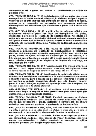 1001 Questões Comentadas – Direito Eleitoral – FCC
Fabiano Pereira
134
antecedem e até a posse dos eleitos, a transferência ex officio de
policiais civis.
678. (FCC/AJAJ TRE-RN/2011) No intuito de coibir condutas que possa
desequilibrar o pleito eleitoral, a legislação eleitoral estipula algumas
vedações ao agente público que participe do pleito, dentre as quais,
destaca-se a nomeação de aprovados em concursos públicos,
homologados nos três meses que antecedem o pleito até a posse dos
eleitos.
679. (FCC/AJAJ TRE-RN/2011) A utilização da máquina pública em
campanhas eleitorais pode ser fator de desequilíbrio do pleito,
ofendendo o princípio da igualdade de oportunidades. No intuito de
coibir tais condutas, a legislação eleitoral estipula algumas vedações
ao agente público que participe do pleito, dentre as quais, destaca-se a
utilização de transporte oficial pelo Presidente da República, durante a
campanha.
680. (FCC/AJAJ TRE-RN/2011) No intuito de coibir condutas que
ofendam o princípio da igualdade de oportunidades, a legislação
eleitoral estipula algumas vedações ao agente público que participe do
pleito, dentre as quais, destaca-se a nomeação ou exoneração, nos
três meses que antecedem a eleição até a posse dos eleitos, de cargos
em comissão e designação ou dispensa de funções de confiança, na
circunscrição do pleito.
681. (FCC/AJAJ TRE-RN/2011) A nomeação, nos três meses anteriores
ao pleito, para cargos afetos ao Poder Judiciário, configura-se como
conduta vedada aos agentes públicos em campanhas eleitorais.
682. (FCC/AJAJ TRE-RN/2011) A utilização da residência oficial, pelos
candidatos à reeleição de Governador e de Vice-Governador de Estado
e Distrito Federal, para a realização de contato, encontros e reuniões
pertinentes à própria campanha, desde que não tenham caráter
público, é uma vedação imposta ao agente púbico com o objetivo de
manter o equilíbrio do pleito eleitoral.
683. (FCC/AJAA TRE-RN/2011) A lei eleitoral prevê como captação
ilícita de sufrágio o aluguel de bens particulares para veiculação, por
qualquer meio, de propaganda eleitoral.
684. (FCC/Juiz Substituto TJ-RR/2008) É vedado aos agentes públicos
em campanhas eleitorais para cargos do Poder Executivo, nos três
meses que antecedem o pleito, autorizar a contratação de shows
artísticos com recursos públicos na realização de inaugurações.
685. (FCC/Juiz Substituto TJ-RR/2008) Nos três meses que antecedem
o pleito, é vedado aos agentes públicos efetuar nomeações para cargos
em comissão e designação ou dispensa de funções de confiança.
686. (FCC/Juiz Substituto TJ-RR/2008) É vedado aos agentes públicos
em campanhas eleitorais para cargos do Poder Executivo, nos três
meses que antecedem o pleito, transferir ou remover ex officio
militares, policiais civis e agentes penitenciários.
 