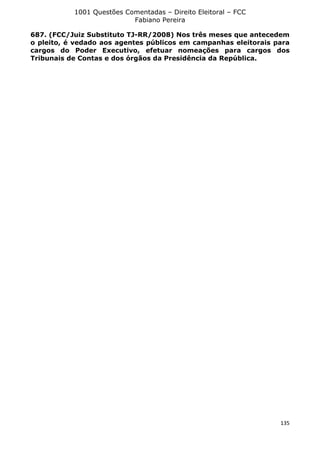 1001 Questões Comentadas – Direito Eleitoral – FCC
Fabiano Pereira
135
687. (FCC/Juiz Substituto TJ-RR/2008) Nos três meses que antecedem
o pleito, é vedado aos agentes públicos em campanhas eleitorais para
cargos do Poder Executivo, efetuar nomeações para cargos dos
Tribunais de Contas e dos órgãos da Presidência da República.
 