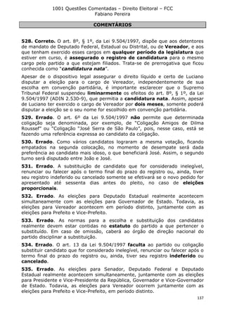 1001 Questões Comentadas – Direito Eleitoral – FCC
Fabiano Pereira
137
COMENTÁRIOS
528. Correto. O art. 8º, § 1º, da Lei 9.504/1997, dispõe que aos detentores
de mandato de Deputado Federal, Estadual ou Distrital, ou de Vereador, e aos
que tenham exercido esses cargos em qualquer período da legislatura que
estiver em curso, é assegurado o registro de candidatura para o mesmo
cargo pelo partido a que estejam filiados. Trata-se de prerrogativa que ficou
conhecida como “candidatura nata”.
Apesar de o dispositivo legal assegurar o direito líquido e certo de Luciano
disputar a eleição para o cargo de Vereador, independentemente de sua
escolha em convenção partidária, é importante esclarecer que o Supremo
Tribunal Federal suspendeu liminarmente os efeitos do art. 8º, § 1º, da Lei
9.504/1997 (ADIN 2.530-9), que permitia a candidatura nata. Assim, apesar
de Luciano ter exercido o cargo de Vereador por dois meses, somente poderá
disputar a eleição se o seu nome for escolhido em convenção partidária.
529. Errado. O art. 6º da Lei 9.504/1997 não permite que determinada
coligação seja denominada, por exemplo, de “Coligação Amigos de Dilma
Roussef” ou “Coligação “José Serra de São Paulo”, pois, nesse caso, está se
fazendo uma referência expressa ao candidato da coligação.
530. Errado. Como vários candidatos lograram a mesma votação, ficando
empatados na segunda colocação, no momento de desempate será dada
preferência ao candidato mais idoso, o que beneficiará José. Assim, o segundo
turno será disputado entre João e José.
531. Errado. A substituição de candidato que for considerado inelegível,
renunciar ou falecer após o termo final do prazo do registro ou, ainda, tiver
seu registro indeferido ou cancelado somente se efetivará se o novo pedido for
apresentado até sessenta dias antes do pleito, no caso de eleições
proporcionais.
532. Errado. As eleições para Deputado Estadual realmente acontecem
simultaneamente com as eleições para Governador de Estado. Todavia, as
eleições para Vereador acontecem em período distinto, juntamente com as
eleições para Prefeito e Vice-Prefeito.
533. Errado. As normas para a escolha e substituição dos candidatos
realmente devem estar contidas no estatuto do partido a que pertencer o
substituído. Em caso de omissão, caberá ao órgão de direção nacional do
partido disciplinar a substituição.
534. Errado. O art. 13 da Lei 9.504/1997 faculta ao partido ou coligação
substituir candidato que for considerado inelegível, renunciar ou falecer após o
termo final do prazo do registro ou, ainda, tiver seu registro indeferido ou
cancelado.
535. Errado. As eleições para Senador, Deputado Federal e Deputado
Estadual realmente acontecem simultaneamente, juntamente com as eleições
para Presidente e Vice-Presidente da República, Governador e Vice-Governador
de Estado. Todavia, as eleições para Vereador ocorrem juntamente com as
eleições para Prefeito e Vice-Prefeito, em período distinto.
 