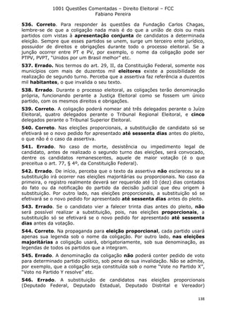 1001 Questões Comentadas – Direito Eleitoral – FCC
Fabiano Pereira
138
536. Correto. Para responder às questões da Fundação Carlos Chagas,
lembre-se de que a coligação nada mais é do que a união de dois ou mais
partidos com vistas à apresentação conjunta de candidatos a determinada
eleição. Sempre que esses partidos se unem, surge um terceiro ente jurídico,
possuidor de direitos e obrigações durante todo o processo eleitoral. Se a
junção ocorrer entre PT e PV, por exemplo, o nome da coligação pode ser
PTPV, PVPT, “Unidos por um Brasil melhor” etc.
537. Errado. Nos termos do art. 29, II, da Constituição Federal, somente nos
municípios com mais de duzentos mil eleitores existe a possibilidade de
realização de segundo turno. Perceba que a assertiva faz referência a duzentos
mil habitantes, o que invalida o seu texto.
538. Errado. Durante o processo eleitoral, as coligações terão denominação
própria, funcionando perante a Justiça Eleitoral como se fossem um único
partido, com os mesmos direitos e obrigações.
539. Correto. A coligação poderá nomear até três delegados perante o Juízo
Eleitoral, quatro delegados perante o Tribunal Regional Eleitoral, e cinco
delegados perante o Tribunal Superior Eleitoral.
540. Correto. Nas eleições proporcionais, a substituição de candidato só se
efetivará se o novo pedido for apresentado até sessenta dias antes do pleito,
o que não é o caso da assertiva.
541. Errado. No caso de morte, desistência ou impedimento legal de
candidato, antes de realizado o segundo turno das eleições, será convocado,
dentre os candidatos remanescentes, aquele de maior votação (é o que
preceitua o art. 77, § 4º, da Constituição Federal).
542. Errado. De início, perceba que o texto da assertiva não esclareceu se a
substituição irá ocorrer nas eleições majoritárias ou proporcionais. No caso da
primeira, o registro realmente deverá ser requerido até 10 (dez) dias contados
do fato ou da notificação do partido da decisão judicial que deu origem à
substituição. Por outro lado, nas eleições proporcionais, a substituição só se
efetivará se o novo pedido for apresentado até sessenta dias antes do pleito.
543. Errado. Se o candidato vier a falecer trinta dias antes do pleito, não
será possível realizar a substituição, pois, nas eleições proporcionais, a
substituição só se efetivará se o novo pedido for apresentado até sessenta
dias antes da votação.
544. Correto. Na propaganda para eleição proporcional, cada partido usará
apenas sua legenda sob o nome da coligação. Por outro lado, nas eleições
majoritárias a coligação usará, obrigatoriamente, sob sua denominação, as
legendas de todos os partidos que a integram.
545. Errado. A denominação da coligação não poderá conter pedido de voto
para determinado partido político, sob pena de sua invalidação. Não se admite,
por exemplo, que a coligação seja constituída sob o nome “Vote no Partido X”,
“Voto no Partido Y resolve” etc.
546. Errado. A substituição de candidatos nas eleições proporcionais
(Deputado Federal, Deputado Estadual, Deputado Distrital e Vereador)
 