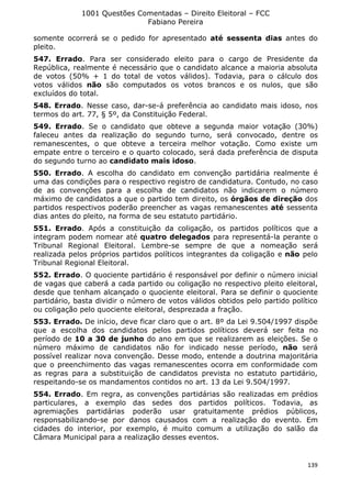 1001 Questões Comentadas – Direito Eleitoral – FCC
Fabiano Pereira
139
somente ocorrerá se o pedido for apresentado até sessenta dias antes do
pleito.
547. Errado. Para ser considerado eleito para o cargo de Presidente da
República, realmente é necessário que o candidato alcance a maioria absoluta
de votos (50% + 1 do total de votos válidos). Todavia, para o cálculo dos
votos válidos não são computados os votos brancos e os nulos, que são
excluídos do total.
548. Errado. Nesse caso, dar-se-á preferência ao candidato mais idoso, nos
termos do art. 77, § 5º, da Constituição Federal.
549. Errado. Se o candidato que obteve a segunda maior votação (30%)
faleceu antes da realização do segundo turno, será convocado, dentre os
remanescentes, o que obteve a terceira melhor votação. Como existe um
empate entre o terceiro e o quarto colocado, será dada preferência de disputa
do segundo turno ao candidato mais idoso.
550. Errado. A escolha do candidato em convenção partidária realmente é
uma das condições para o respectivo registro de candidatura. Contudo, no caso
de as convenções para a escolha de candidatos não indicarem o número
máximo de candidatos a que o partido tem direito, os órgãos de direção dos
partidos respectivos poderão preencher as vagas remanescentes até sessenta
dias antes do pleito, na forma de seu estatuto partidário.
551. Errado. Após a constituição da coligação, os partidos políticos que a
integram podem nomear até quatro delegados para representá-la perante o
Tribunal Regional Eleitoral. Lembre-se sempre de que a nomeação será
realizada pelos próprios partidos políticos integrantes da coligação e não pelo
Tribunal Regional Eleitoral.
552. Errado. O quociente partidário é responsável por definir o número inicial
de vagas que caberá a cada partido ou coligação no respectivo pleito eleitoral,
desde que tenham alcançado o quociente eleitoral. Para se definir o quociente
partidário, basta dividir o número de votos válidos obtidos pelo partido político
ou coligação pelo quociente eleitoral, desprezada a fração.
553. Errado. De início, deve ficar claro que o art. 8º da Lei 9.504/1997 dispõe
que a escolha dos candidatos pelos partidos políticos deverá ser feita no
período de 10 a 30 de junho do ano em que se realizarem as eleições. Se o
número máximo de candidatos não for indicado nesse período, não será
possível realizar nova convenção. Desse modo, entende a doutrina majoritária
que o preenchimento das vagas remanescentes ocorra em conformidade com
as regras para a substituição de candidatos prevista no estatuto partidário,
respeitando-se os mandamentos contidos no art. 13 da Lei 9.504/1997.
554. Errado. Em regra, as convenções partidárias são realizadas em prédios
particulares, a exemplo das sedes dos partidos políticos. Todavia, as
agremiações partidárias poderão usar gratuitamente prédios públicos,
responsabilizando-se por danos causados com a realização do evento. Em
cidades do interior, por exemplo, é muito comum a utilização do salão da
Câmara Municipal para a realização desses eventos.
 
