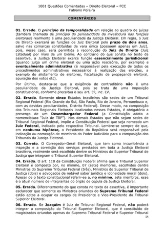 1001 Questões Comentadas – Direito Eleitoral – FCC
Fabiano Pereira
14
COMENTÁRIOS
01. Errado. O princípio da temporalidade em relação ao quadro de juízes
(também chamado de princípio da periodicidade da investidura nas funções
eleitorais) realmente é uma peculiaridade da Justiça Eleitoral. Em regra, o Juiz
de Direito exercerá as funções de Juiz Eleitoral pelo prazo de dois anos,
salvo nas comarcas constituídas de vara única (possuem apenas um Juiz),
pois, nesse caso, será permitida a recondução do Juiz de Direito (Juiz
Estadual) por mais de um biênio. Ao contrário do que consta no texto da
assertiva, a Justiça Eleitoral exerce função essencialmente jurisdicional
(quando julga um crime eleitoral ou uma ação rescisória, por exemplo) e
eventualmente administrativa (é responsável pela execução de todos os
procedimentos administrativos necessários à realização das eleições, a
exemplo do alistamento de eleitores, fiscalização de propaganda eleitoral,
apuração dos votos etc).
Por último, destaca-se que a exigência de contraditório não é uma
peculiaridade da Justiça Eleitoral, pois se trata de uma imposição
constitucional, conforme preceitua o seu art. 5º, inc. LV.
02. Errado. Somente cinco Estados brasileiros são sedes de um Tribunal
Regional Federal (Rio Grande do Sul, São Paulo, Rio de Janeiro, Pernambuco e,
com as devidas peculiaridades, Distrito Federal). Desse modo, na composição
dos Tribunais Regionais Eleitorais localizados nesses Estados, é obrigatória a
presença de um Desembargador Federal (a Constituição adota a
nomenclatura “Juiz de TRF”). Nos demais Estados que não sejam sedes de
Tribunal Regional Federal, impõe a Constituição Federal que seja nomeado um
Juiz Federal, indicado pelo respectivo Tribunal. Lembre-se sempre de que,
em nenhuma hipótese, o Presidente da República será responsável pela
indicação ou nomeação de membros do Poder Judiciário para a composição dos
Tribunais da Justiça Eleitoral.
03. Correto. O Corregedor-Geral Eleitoral, que tem como incumbência a
inspeção e a correição dos serviços prestados em toda a Justiça Eleitoral
brasileira, realmente será escolhido dentre os Ministros do Superior Tribunal de
Justiça que integram o Tribunal Superior Eleitoral.
04. Errado. O art. 118 da Constituição Federal afirma que o Tribunal Superior
Eleitoral é composto por, no mínimo, 07 (sete) membros, escolhidos dentre
Ministros do Supremo Tribunal Federal (três), Ministros do Superior Tribunal de
Justiça (dois) e advogados de notável saber jurídico e idoneidade moral (dois).
Apesar de o texto constitucional referir-se a, no mínimo, sete membros, esse
é o atual número de integrantes do órgão de cúpula da Justiça Eleitoral.
05. Errado. Diferentemente do que consta no texto da assertiva, é importante
esclarecer que somente os Ministros oriundos do Supremo Tribunal Federal
estão aptos a ocupar os cargos de Presidente e Vice-Presidente do Tribunal
Superior Eleitoral.
06. Errado. Se Joaquim é Juiz de Tribunal Regional Federal, não poderá
integrar a composição do Tribunal Superior Eleitoral, que é constituído de
magistrados oriundos apenas do Supremo Tribunal Federal e Superior Tribunal
 