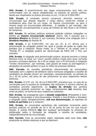1001 Questões Comentadas – Direito Eleitoral – FCC
Fabiano Pereira
140
555. Errado. O preenchimento das vagas remanescentes será feito em
conformidade com as regras estabelecidas no estatuto do partido político,
desde que respeitados os prazos previstos no art. 13 da Lei 9.504/1997.
556. Errado. O candidato deverá comprovar domicílio eleitoral na
circunscrição que desejar disputar o cargo eletivo, sendo-lhe vedada a
candidatura para mais de um cargo, na mesma circunscrição, ou para o
mesmo cargo em circunscrições diferentes. O cidadão X, por exemplo, não
pode disputar simultaneamente o cargo de Prefeito de São Paulo e de Prefeito
de Campinas.
557. Errado. Os partidos políticos somente poderão celebrar coligações no
âmbito da mesma circunscrição eleitoral. Assim, não é possível que o
Diretório Mineiro do Partido X, por exemplo, formalize uma coligação com o
Diretório Paulista do Partido W.
558. Errado. A lei 9.504/1997, em seu art. 6º, § 1º, afirma que a
denominação da coligação poderá ser igual à junção de todas as siglas dos
partidos que a integram. Desse modo, se o “Partido A” se coligar com o
“Partido O”, a coligação poderá ser denominada de PAPO (PA + PO), por
exemplo.
559. Errado. A coligação terá denominação própria, atuando perante a Justiça
Eleitoral como se fosse um “novo” partido político criado para atuar somente
durante o processo eleitoral. Se o PX se coligar com o PY formando a Coligação
“Unidos Venceremos”, por exemplo, esta gozará de todas as prerrogativas e
obrigações de partido político no que se refere ao processo eleitoral.
560. Correto. As reuniões partidárias (denominadas de convenções)
realizadas com o objetivo de deliberar sobre eventuais coligações e escolha de
candidatos às eleições devem ser realizadas, necessariamente, no período de
10 a 30 de junho, sob pena de não produzirem os seus respectivos efeitos
eleitorais.
561. Errado. O § 5º, art. 10, da Lei 9.504/1997, preceitua que, no caso de as
convenções para a escolha de candidatos não indicarem o número máximo de
candidatos previsto legalmente, os órgãos de direção dos partidos
respectivos poderão preencher as vagas remanescentes até sessenta dias
antes do pleito, na forma de seus respectivos estatutos.
562. Errado. Na propaganda para a eleição majoritária (Presidente e Vice-
Presidente, Governador e Vice-Governador, Prefeito e Vice-Prefeito e Senador)
a coligação usará, obrigatoriamente, sob sua denominação, as legendas de
todos os partidos que a integram.
563. Errado. As convenções partidárias são realizadas livremente pelos
partidos políticos no período de 10 a 30 de junho do ano em que houver
eleição. A Justiça Eleitoral não tem qualquer participação no processo de
deliberação sobre a formação de coligação e escolha de candidatos,
independentemente da circunscrição.
564. Correto. Caso as convenções sejam realizadas após essa data, não
produzirão os efeitos eleitorais a que se destinam.
 