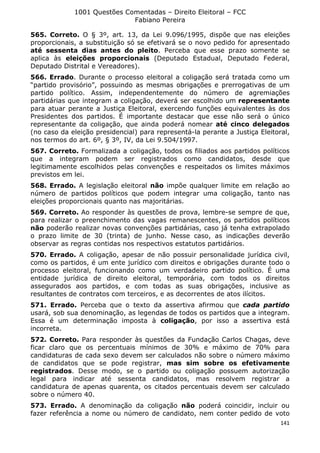 1001 Questões Comentadas – Direito Eleitoral – FCC
Fabiano Pereira
141
565. Correto. O § 3º, art. 13, da Lei 9.096/1995, dispõe que nas eleições
proporcionais, a substituição só se efetivará se o novo pedido for apresentado
até sessenta dias antes do pleito. Perceba que esse prazo somente se
aplica às eleições proporcionais (Deputado Estadual, Deputado Federal,
Deputado Distrital e Vereadores).
566. Errado. Durante o processo eleitoral a coligação será tratada como um
“partido provisório”, possuindo as mesmas obrigações e prerrogativas de um
partido político. Assim, independentemente do número de agremiações
partidárias que integram a coligação, deverá ser escolhido um representante
para atuar perante a Justiça Eleitoral, exercendo funções equivalentes às dos
Presidentes dos partidos. É importante destacar que esse não será o único
representante da coligação, que ainda poderá nomear até cinco delegados
(no caso da eleição presidencial) para representá-la perante a Justiça Eleitoral,
nos termos do art. 6º, § 3º, IV, da Lei 9.504/1997.
567. Correto. Formalizada a coligação, todos os filiados aos partidos políticos
que a integram podem ser registrados como candidatos, desde que
legitimamente escolhidos pelas convenções e respeitados os limites máximos
previstos em lei.
568. Errado. A legislação eleitoral não impõe qualquer limite em relação ao
número de partidos políticos que podem integrar uma coligação, tanto nas
eleições proporcionais quanto nas majoritárias.
569. Correto. Ao responder às questões de prova, lembre-se sempre de que,
para realizar o preenchimento das vagas remanescentes, os partidos políticos
não poderão realizar novas convenções partidárias, caso já tenha extrapolado
o prazo limite de 30 (trinta) de junho. Nesse caso, as indicações deverão
observar as regras contidas nos respectivos estatutos partidários.
570. Errado. A coligação, apesar de não possuir personalidade jurídica civil,
como os partidos, é um ente jurídico com direitos e obrigações durante todo o
processo eleitoral, funcionando como um verdadeiro partido político. É uma
entidade jurídica de direito eleitoral, temporária, com todos os direitos
assegurados aos partidos, e com todas as suas obrigações, inclusive as
resultantes de contratos com terceiros, e as decorrentes de atos ilícitos.
571. Errado. Perceba que o texto da assertiva afirmou que cada partido
usará, sob sua denominação, as legendas de todos os partidos que a integram.
Essa é um determinação imposta à coligação, por isso a assertiva está
incorreta.
572. Correto. Para responder às questões da Fundação Carlos Chagas, deve
ficar claro que os percentuais mínimos de 30% e máximo de 70% para
candidaturas de cada sexo devem ser calculados não sobre o número máximo
de candidatos que se pode registrar, mas sim sobre os efetivamente
registrados. Desse modo, se o partido ou coligação possuem autorização
legal para indicar até sessenta candidatos, mas resolvem registrar a
candidatura de apenas quarenta, os citados percentuais devem ser calculado
sobre o número 40.
573. Errado. A denominação da coligação não poderá coincidir, incluir ou
fazer referência a nome ou número de candidato, nem conter pedido de voto
 