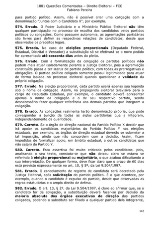 1001 Questões Comentadas – Direito Eleitoral – FCC
Fabiano Pereira
142
para partido político. Assim, não é possível criar uma coligação com a
denominação “Juntos com o Candidato X”, por exemplo.
574. Errado. O Poder Judiciário e o Ministério Público Eleitoral não têm
qualquer participação no processo de escolha dos candidatos pelos partidos
políticos ou coligações. Como possuem autonomia, as agremiações partidárias
são livres para definir as respectivas relações de candidatos, desde que
observados os preceitos legais.
575. Errado. No caso de eleições proporcionais (Deputado Federal,
Estadual, Distrital e Vereador) a substituição só se efetivará se o novo pedido
for apresentado até sessenta dias antes do pleito.
576. Errado. Com a formalização da coligação os partidos políticos não
podem mais atuar isoladamente perante a Justiça Eleitoral, pois a agremiação
constituída passa a ter status de partido político, com todas as prerrogativas e
obrigações. O partido político coligado somente possui legitimidade para atuar
de forma isolada no processo eleitoral quando questionar a validade da
própria coligação.
577. Errado. Na eleição proporcional, cada partido usará apenas sua legenda
sob o nome da coligação. Assim, na propaganda eleitoral televisiva para o
cargo de Deputado Estadual, por exemplo, o candidato deverá apresentar
apenas o nome da coligação e o de seu respectivo partido, sendo
desnecessário fazer qualquer referência aos demais partidos que integram a
coligação.
578. Errado. As coligações realmente terão denominação própria, que pode
corresponder à junção de todas as siglas partidárias que a integram,
independentemente da quantidade.
579. Correto. Se o órgão de direção nacional do Partido Político X decidir que
irá apoiar os candidatos majoritários do Partido Político Y nas eleições
estaduais, por exemplo, os órgãos de direção estadual deverão se submeter a
tal imposição, ainda que não concordem com a decisão. Assim, ficam
impedidos de formalizar apoio, em âmbito estadual, a outros candidatos que
não sejam do Partido Y.
580. Correto. Esta assertiva foi muito criticada pelos candidatos, pois,
analisando o seu texto, constata-se que não deixou claro se estava se
referindo à eleição proporcional ou majoritária, o que acabou dificultando a
sua interpretação. De qualquer forma, deve ficar claro que o prazo de 60 dias
está previsto expressamente no art. 10, § 5º, da Lei 9.504/1997.
581. Errado. O cancelamento de registro de candidato será decretado pela
Justiça Eleitoral, após solicitação do partido político. É o que acontece, por
exemplo, quando o candidato é expulso do partido, desde que observadas as
regras estatutárias e o amplo direito de defesa.
582. Errado. O art. 13, § 2º, da Lei 9.504/1997, é claro ao afirmar que, se o
candidato for de coligação, a substituição deverá fazer-se por decisão da
maioria absoluta dos órgãos executivos de direção dos partidos
coligados, podendo o substituto ser filiado a qualquer partido dela integrante,
 