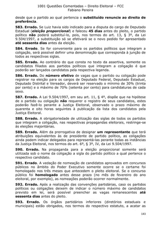 1001 Questões Comentadas – Direito Eleitoral – FCC
Fabiano Pereira
143
desde que o partido ao qual pertencia o substituído renuncie ao direito de
preferência.
583. Errado. Se Luiz havia sido indicado para a disputa do cargo de Deputado
Estadual (eleição proporcional) e faleceu 45 dias antes do pleito, o partido
político não poderá substituí-lo, pois, nos termos do art. 13, § 3º, da Lei
9.504/1997, a substituição só se efetivará se o novo pedido for apresentado
até sessenta dias antes da eleição.
584. Errado. Se for conveniente para os partidos políticos que integram a
coligação, será possível definir uma denominação que corresponda à junção de
todos as respectivas siglas.
585. Errado. Ao contrário do que consta no texto da assertiva, somente os
candidatos filiados aos partidos políticos que integram a coligação é que
poderão ser lançados candidatos pela respectiva legenda.
586. Errado. Do número efetivo de vagas que o partido ou coligação pode
registrar na eleição para os cargos de Deputado Federal, Deputado Estadual,
Deputado Distrital e Vereador, deverá ser reservado o mínimo de 30% (trinta
por cento) e o máximo de 70% (setenta por cento) para candidaturas de cada
sexo.
587. Errado. A Lei 9.504/1997, em seu art. 11, § 4º, dispõe que na hipótese
de o partido ou coligação não requerer o registro de seus candidatos, estes
poderão fazê-lo perante a Justiça Eleitoral, observado o prazo máximo de
quarenta e oito horas seguintes à publicação da lista dos candidatos pela
Justiça Eleitoral.
588. Errado. A obrigatoriedade de utilização das siglas de todos os partidos
que integram a coligação, nas respectivas propagandas eleitorais, restringe-se
às eleições majoritárias.
589. Errado. Além da prerrogativa de designar um representante que terá
atribuições equivalentes às de presidente de partido político, as coligações
ainda podem indicar delegados para representá-las perante todas as instâncias
da Justiça Eleitoral, nos termos do art. 6º, § 3º, IV, da Lei 9.504/1997.
590. Errado. Na propaganda para a eleição proporcional somente será
utilizada sob o nome da coligação a sigla do partido político a qual pertence o
respectivo candidato.
591. Errado. A vedação de nomeação de candidatos aprovados em concursos
públicos no âmbito do Poder Executivo somente ocorre se o certame foi
homologado nos três meses que antecedem o pleito eleitoral. Se o concurso
público foi homologado antes desse prazo (no mês de fevereiro do ano
eleitoral, por exemplo), as nomeações poderão ocorrer normalmente.
592. Errado. Após a realização das convenções partidárias, caso os partidos
políticos ou coligações deixem de indicar o número máximo de candidatos
previsto em lei, será possível preencher as vagas remanescentes até
sessenta dias antes do pleito.
593. Errado. Os órgãos partidários inferiores (diretórios estaduais e
municipais) estão obrigados, nos termos do respectivo estatuto, a acatar as
 