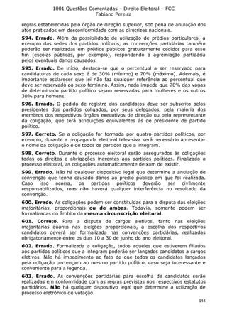 1001 Questões Comentadas – Direito Eleitoral – FCC
Fabiano Pereira
144
regras estabelecidas pelo órgão de direção superior, sob pena de anulação dos
atos praticados em desconformidade com as diretrizes nacionais.
594. Errado. Além da possibilidade de utilização de prédios particulares, a
exemplo das sedes dos partidos políticos, as convenções partidárias também
poderão ser realizadas em prédios públicos gratuitamente cedidos para esse
fim (escolas públicas, por exemplo), respondendo a agremiação partidária
pelos eventuais danos causados.
595. Errado. De início, destaca-se que o percentual a ser reservado para
candidaturas de cada sexo é de 30% (mínimo) e 70% (máximo). Ademais, é
importante esclarecer que lei não faz qualquer referência ao percentual que
deve ser reservado ao sexo feminino. Assim, nada impede que 70% das vagas
de determinado partido político sejam reservadas para mulheres e os outros
30% para homens.
596. Errado. O pedido de registro dos candidatos deve ser subscrito pelos
presidentes dos partidos coligados, por seus delegados, pela maioria dos
membros dos respectivos órgãos executivos de direção ou pelo representante
da coligação, que terá atribuições equivalentes às de presidente de partido
político.
597. Correto. Se a coligação for formada por quatro partidos políticos, por
exemplo, durante a propaganda eleitoral televisiva será necessário apresentar
o nome da coligação e de todos os partidos que a integram.
598. Correto. Durante o processo eleitoral serão assegurados às coligações
todos os direitos e obrigações inerentes aos partidos políticos. Finalizado o
processo eleitoral, as coligações automaticamente deixam de existir.
599. Errado. Não há qualquer dispositivo legal que determine a anulação de
convenção que tenha causado danos ao prédio público em que foi realizada.
Caso isso ocorra, os partidos políticos deverão ser civilmente
responsabilizados, mas não haverá qualquer interferência no resultado da
convenção.
600. Errado. As coligações podem ser constituídas para a disputa das eleições
majoritárias, proporcionais ou de ambas. Todavia, somente podem ser
formalizadas no âmbito da mesma circunscrição eleitoral.
601. Correto. Para a disputa de cargos eletivos, tanto nas eleições
majoritárias quanto nas eleições proporcionais, a escolha dos respectivos
candidatos deverá ser formalizada nas convenções partidárias, realizadas
obrigatoriamente entre os dias 10 a 30 de junho do ano eleitoral.
602. Errado. Formalizada a coligação, todos aqueles que estiverem filiados
aos partidos políticos que a integram poderão ser lançados candidatos a cargos
eletivos. Não há impedimento ao fato de que todos os candidatos lançados
pela coligação pertençam ao mesmo partido político, caso seja interessante e
conveniente para a legenda.
603. Errado. As convenções partidárias para escolha de candidatos serão
realizadas em conformidade com as regras previstas nos respectivos estatutos
partidários. Não há qualquer dispositivo legal que determine a utilização de
processo eletrônico de votação.
 