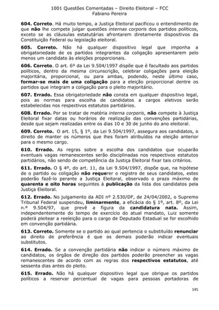 1001 Questões Comentadas – Direito Eleitoral – FCC
Fabiano Pereira
145
604. Correto. Há muito tempo, a Justiça Eleitoral pacificou o entendimento de
que não lhe compete julgar questões internas corporis dos partidos políticos,
exceto se as cláusulas estatutárias afrontarem diretamente dispositivos da
Constituição Federal ou legislação eleitoral.
605. Correto. Não há qualquer dispositivo legal que imponha a
obrigatoriedade de os partidos integrantes da coligação apresentarem pelo
menos um candidato às eleições proporcionais.
606. Correto. O art. 6º da Lei 9.504/1997 dispõe que é facultado aos partidos
políticos, dentro da mesma circunscrição, celebrar coligações para eleição
majoritária, proporcional, ou para ambas, podendo, neste último caso,
formar-se mais de uma coligação para a eleição proporcional dentre os
partidos que integram a coligação para o pleito majoritário.
607. Errado. Essa obrigatoriedade não consta em qualquer dispositivo legal,
pois as normas para escolha de candidatos a cargos eletivos serão
estabelecidas nos respectivos estatutos partidários.
608. Errado. Por se tratar de matéria interna corporis, não compete à Justiça
Eleitoral fixar datas ou horários de realização das convenções partidárias,
desde que sejam realizadas entre os dias 10 e 30 de junho do ano eleitoral.
609. Correto. O art. 15, § 1º, da Lei 9.504/1997, assegura aos candidatos, o
direito de manter os números que lhes foram atribuídos na eleição anterior
para o mesmo cargo.
610. Errado. As regras sobre a escolha dos candidatos que ocuparão
eventuais vagas remanescentes serão disciplinadas nos respectivos estatutos
partidários, não sendo de competência da Justiça Eleitoral fixar tais critérios.
611. Errado. O § 4º, do art. 11, da Lei 9.504/1997, dispõe que, na hipótese
de o partido ou coligação não requerer o registro de seus candidatos, estes
poderão fazê-lo perante a Justiça Eleitoral, observado o prazo máximo de
quarenta e oito horas seguintes à publicação da lista dos candidatos pela
Justiça Eleitoral.
612. Errado. No julgamento da ADI nº 2.530/DF, de 24/04/2002, o Supremo
Tribunal Federal suspendeu, liminarmente, a eficácia do § 1º, art. 8º, da Lei
n.º 9.504/97, que prevê a figura da candidatura nata. Assim,
independentemente do tempo de exercício do atual mandato, Luiz somente
poderá pleitear a reeleição para o cargo de Deputado Estadual se for escolhido
em convenção partidária.
613. Correto. Somente se o partido ao qual pertencia o substituído renunciar
ao direito de preferência é que os demais poderão indicar eventuais
substitutos.
614. Errado. Se a convenção partidária não indicar o número máximo de
candidatos, os órgãos de direção dos partidos poderão preencher as vagas
remanescentes de acordo com as regras dos respectivos estatutos, até
sessenta dias antes do pleito.
615. Errado. Não há qualquer dispositivo legal que obrigue os partidos
políticos a reservar percentual de vagas para pessoas portadoras de
 